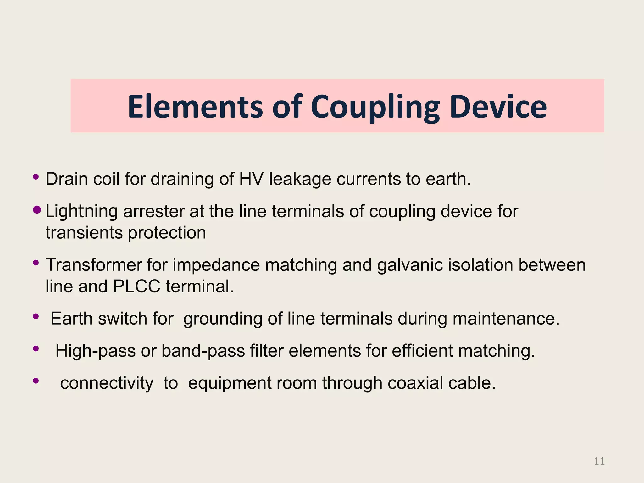 Elements of Coupling Device
• Drain coil for draining of HV leakage currents to earth.
• Lightning arrester at the line terminals of coupling device for
    transients protection
• Transformer for impedance matching and galvanic isolation between
    line and PLCC terminal.
•   Earth switch for grounding of line terminals during maintenance.
•    High-pass or band-pass filter elements for efficient matching.
•    connectivity to equipment room through coaxial cable.



                                                                       11
 