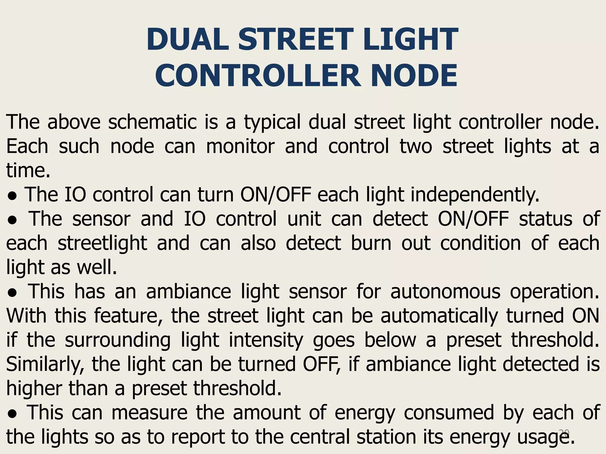 DUAL STREET LIGHT
                CONTROLLER NODE
The above schematic is a typical dual street light controller node.
Each such node can monitor and control two street lights at a
time.
● The IO control can turn ON/OFF each light independently.
● The sensor and IO control unit can detect ON/OFF status of
each streetlight and can also detect burn out condition of each
light as well.
● This has an ambiance light sensor for autonomous operation.
With this feature, the street light can be automatically turned ON
if the surrounding light intensity goes below a preset threshold.
Similarly, the light can be turned OFF, if ambiance light detected is
higher than a preset threshold.
● This can measure the amount of energy consumed by each of
the lights so as to report to the central station its energy usage.
                                                                 20
 