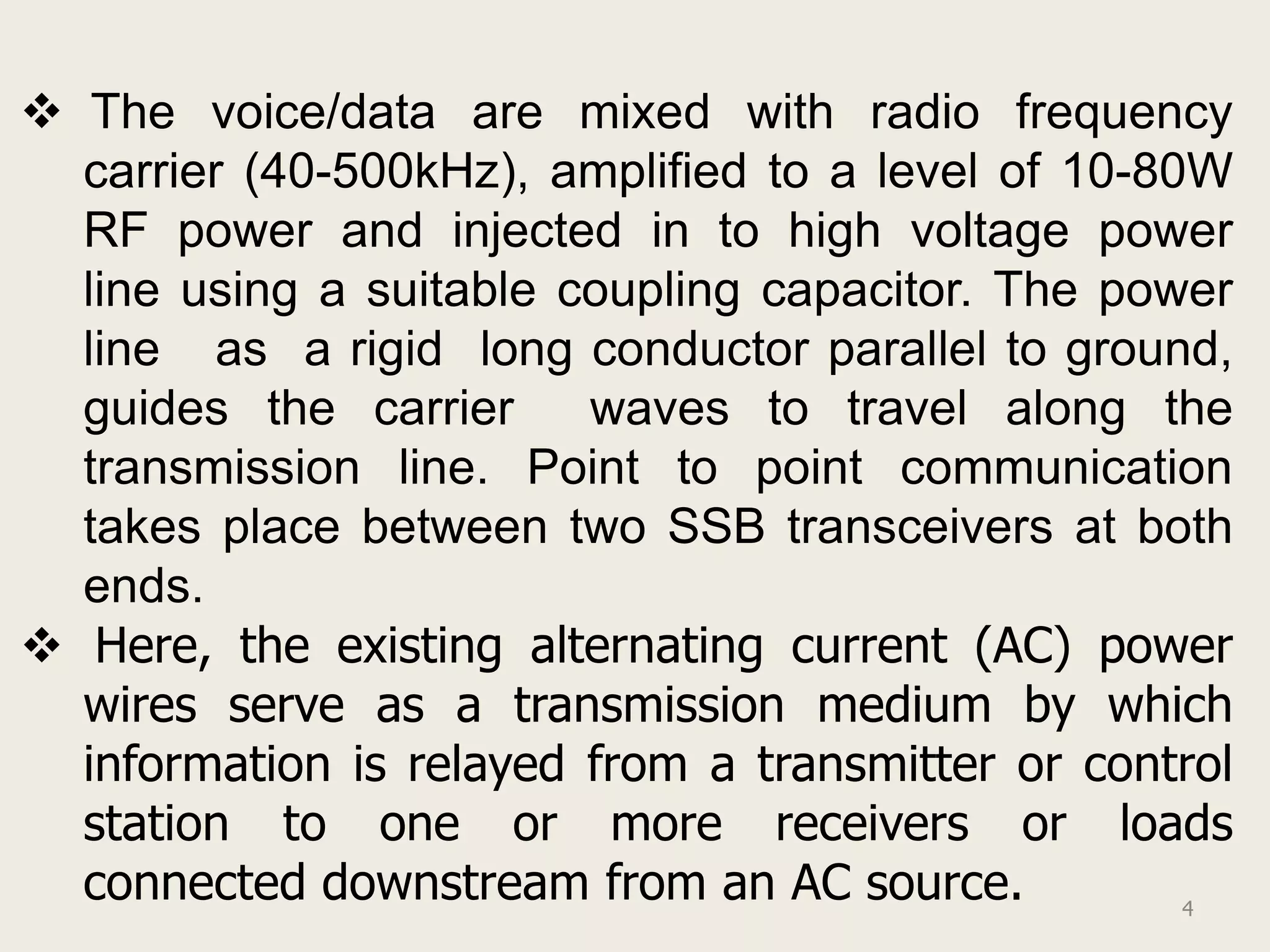  The voice/data are mixed with radio frequency
  carrier (40-500kHz), amplified to a level of 10-80W
  RF power and injected in to high voltage power
  line using a suitable coupling capacitor. The power
  line as a rigid long conductor parallel to ground,
  guides the carrier     waves to travel along the
  transmission line. Point to point communication
  takes place between two SSB transceivers at both
  ends.
 Here, the existing alternating current (AC) power
  wires serve as a transmission medium by which
  information is relayed from a transmitter or control
  station to one or more receivers or loads
  connected downstream from an AC source.           4
 