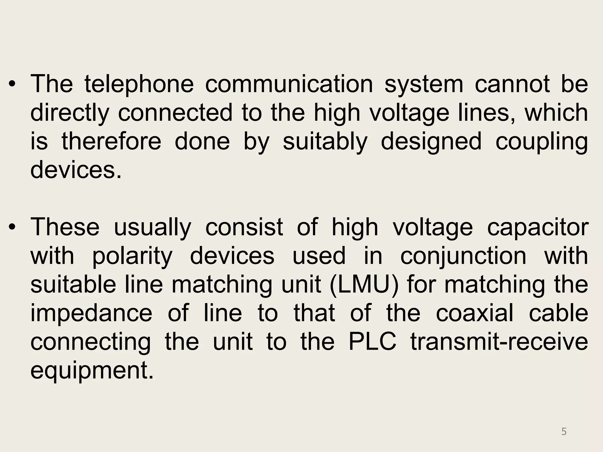 • The telephone communication system cannot be
  directly connected to the high voltage lines, which
  is therefore done by suitably designed coupling
  devices.

• These usually consist of high voltage capacitor
  with polarity devices used in conjunction with
  suitable line matching unit (LMU) for matching the
  impedance of line to that of the coaxial cable
  connecting the unit to the PLC transmit-receive
  equipment.

                                                  5
 