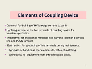 Elements of Coupling Device
• Drain coil for draining of HV leakage currents to earth.
• Lightning arrester at the line terminals of coupling device for
    transients protection
• Transformer for impedance matching and galvanic isolation between
    line and PLCC terminal.
•   Earth switch for grounding of line terminals during maintenance.
•    High-pass or band-pass filter elements for efficient matching.
•    connectivity to equipment room through coaxial cable.



                                                                       11
 