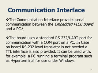 Communication Interface
The Communication Interface provides serial
communication between the Embedded PLCC Board
and a PC.

The board uses a standard RS-232/UART port for
communication with a COM port on a PC. In Case
on board RS-232 level translator is not needed a
TTL interface is also provided. It can be used with,
for example, a PC running a terminal program such
as Hyperterminal for use under Windows

                                                   14
 