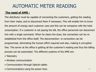 AUTOMATIC METER READING
The need of AMR :
The distributor must be capable of connecting the customers, getting the reading
from their meter, and to disconnect them if necessary. This will enable him to know
the amount of energy each customer uses and this can be compares with the total
consumption. If a customer is not paying the bill, the office personnel can disconnect
him with a single command. When he clears the dues, the connection can be re-
established from the office itself. The disconnection- re connection can be
programmed, eliminating the human effort required and also, making it corruption
free. The server at the office is getting all the customer’s reading and thus the billing
process can be automated. The different systems of the AMR are:
• Telemetry
• Wireless communication
• Communication through Optical cables
• Communications using the power lines                                             22
 