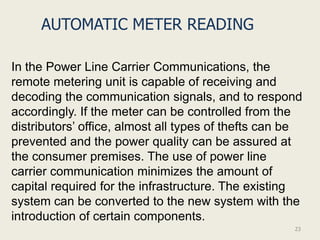 AUTOMATIC METER READING

In the Power Line Carrier Communications, the
remote metering unit is capable of receiving and
decoding the communication signals, and to respond
accordingly. If the meter can be controlled from the
distributors’ office, almost all types of thefts can be
prevented and the power quality can be assured at
the consumer premises. The use of power line
carrier communication minimizes the amount of
capital required for the infrastructure. The existing
system can be converted to the new system with the
introduction of certain components.
                                                     23
 