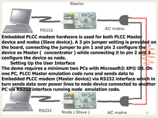Embedded PLCC modem hardware is used for both PLCC Master
device and nodes (Slave device). A 3 pin jumper setting is provided on
the board, connecting the jumper to pin 1 and pin 2 configure the
device as Master ( concentrator ) while connecting it to pin 2 and 3
configure the device as node.
5-2 Setting Up the User Interface
The demo requires a minimum two PCs with Microsoft® XP® OS. On
one PC, PLCC Master emulation code runs and sends data to
Embedded PLCC modem (Master device) via RS232 interface which in
turn sends data over power lines to node device connected to another
PC via RS232 interface running node emulation code.




                                                                 25
 