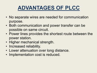 ADVANTAGES OF PLCC
• No separate wires are needed for communication
  purpose.
• Both communication and power transfer can be
  possible on same circuit.
• Power lines provides the shortest route between the
  power station.
• Higher mechanical strength.
• Increased reliability.
• Lower attenuation over long distance.
• Implementation cost is reduced.
 