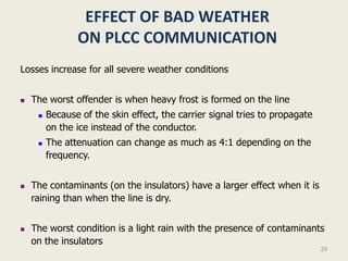 EFFECT OF BAD WEATHER
                ON PLCC COMMUNICATION
Losses increase for all severe weather conditions


   The worst offender is when heavy frost is formed on the line
        Because of the skin effect, the carrier signal tries to propagate
         on the ice instead of the conductor.
        The attenuation can change as much as 4:1 depending on the
         frequency.


   The contaminants (on the insulators) have a larger effect when it is
    raining than when the line is dry.


   The worst condition is a light rain with the presence of contaminants
    on the insulators
                                                                             29
 