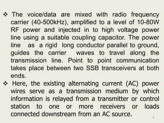  The voice/data are mixed with radio frequency
  carrier (40-500kHz), amplified to a level of 10-80W
  RF power and injected in to high voltage power
  line using a suitable coupling capacitor. The power
  line as a rigid long conductor parallel to ground,
  guides the carrier     waves to travel along the
  transmission line. Point to point communication
  takes place between two SSB transceivers at both
  ends.
 Here, the existing alternating current (AC) power
  wires serve as a transmission medium by which
  information is relayed from a transmitter or control
  station to one or more receivers or loads
  connected downstream from an AC source.           4
 