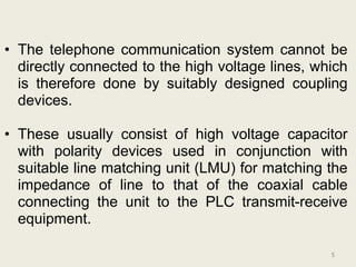 • The telephone communication system cannot be
  directly connected to the high voltage lines, which
  is therefore done by suitably designed coupling
  devices.

• These usually consist of high voltage capacitor
  with polarity devices used in conjunction with
  suitable line matching unit (LMU) for matching the
  impedance of line to that of the coaxial cable
  connecting the unit to the PLC transmit-receive
  equipment.

                                                  5
 