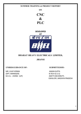 1
SUMMER TRAINING & PROJECT REPORT
ON
CNC
&
PLC
DEVELOPED
AT
BHARAT HEAVY ELECTRICALS LIMITED,
JHANSI
UNDER GUIDANCE OF- SUBMITTED BY-
MR. VIJAYVERMA AMANGUPTA
(DPT. MANAGER) B.TECH (E.C.E)
B.H.E.L JHANSI (UP) AMITYUNIVERSITY,
GWALIOR, MADHYA PRADESH
 