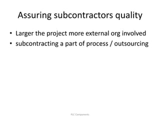Assuring subcontractors quality
• Larger the project more external org involved
• subcontracting a part of process / outsourcing
PLC Components
 
