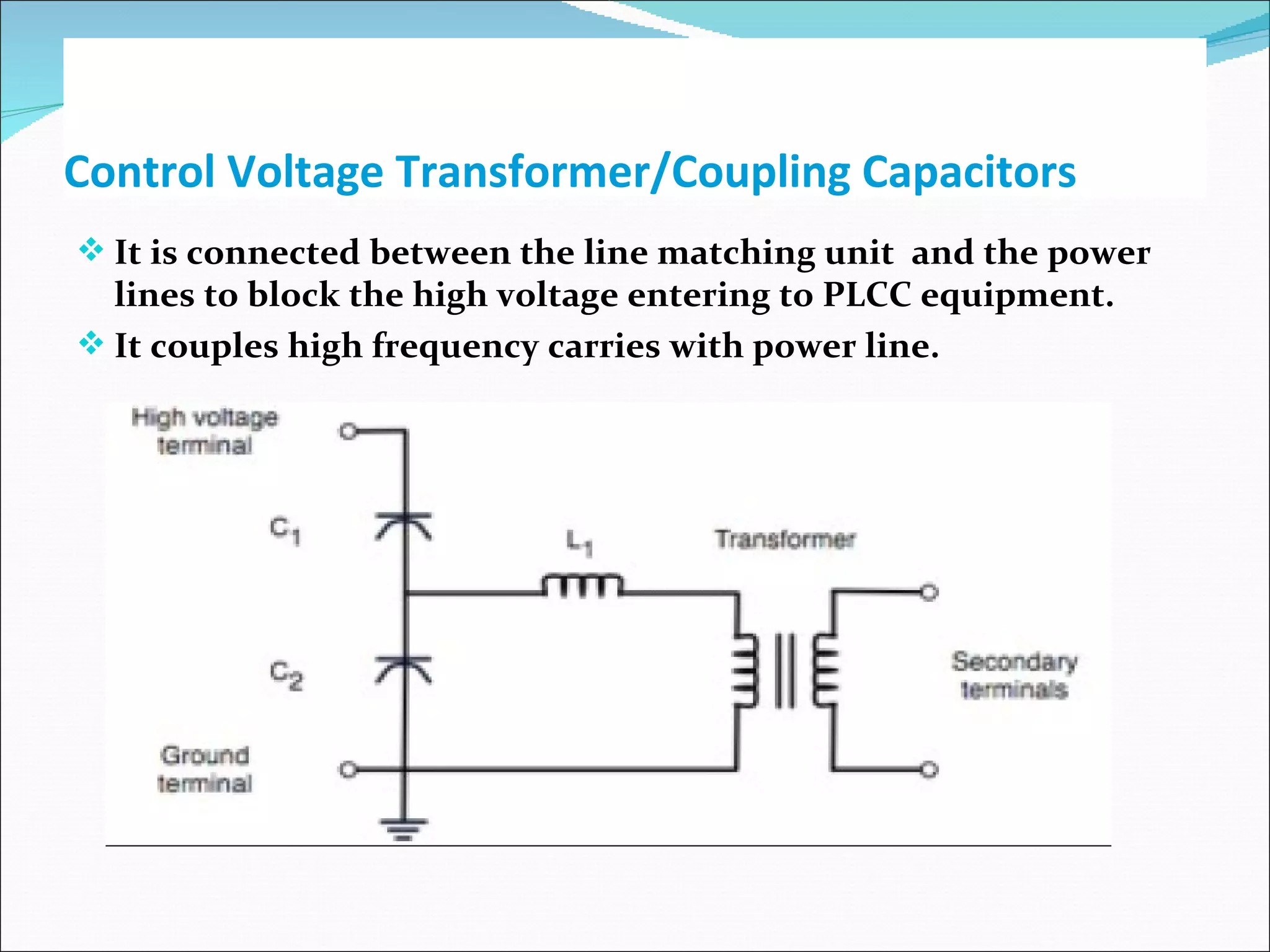 Control Voltage Transformer/Coupling Capacitors It is connected between the line matching unit  and the power lines to block the high voltage entering to PLCC equipment. It couples high frequency carries with power line. 