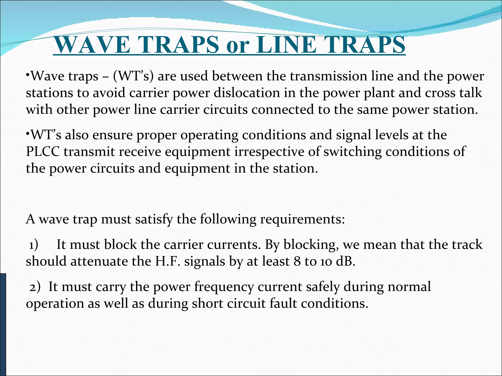          WAVE TRAPS or LINE TRAPS Wave traps – (WT’s) are used between the transmission line and the power stations to avoid carrier power dislocation in the power plant and cross talk with other power line carrier circuits connected to the same power station.  WT’s also ensure proper operating conditions and signal levels at the PLCC transmit receive equipment irrespective of switching conditions of the power circuits and equipment in the station. A wave trap must satisfy the following requirements:   1)     It must block the carrier currents. By blocking, we mean that the track should attenuate the H.F. signals by at least 8 to 10 dB.  2)  It must carry the power frequency current safely during normal operation as well as during short circuit fault conditions. 
