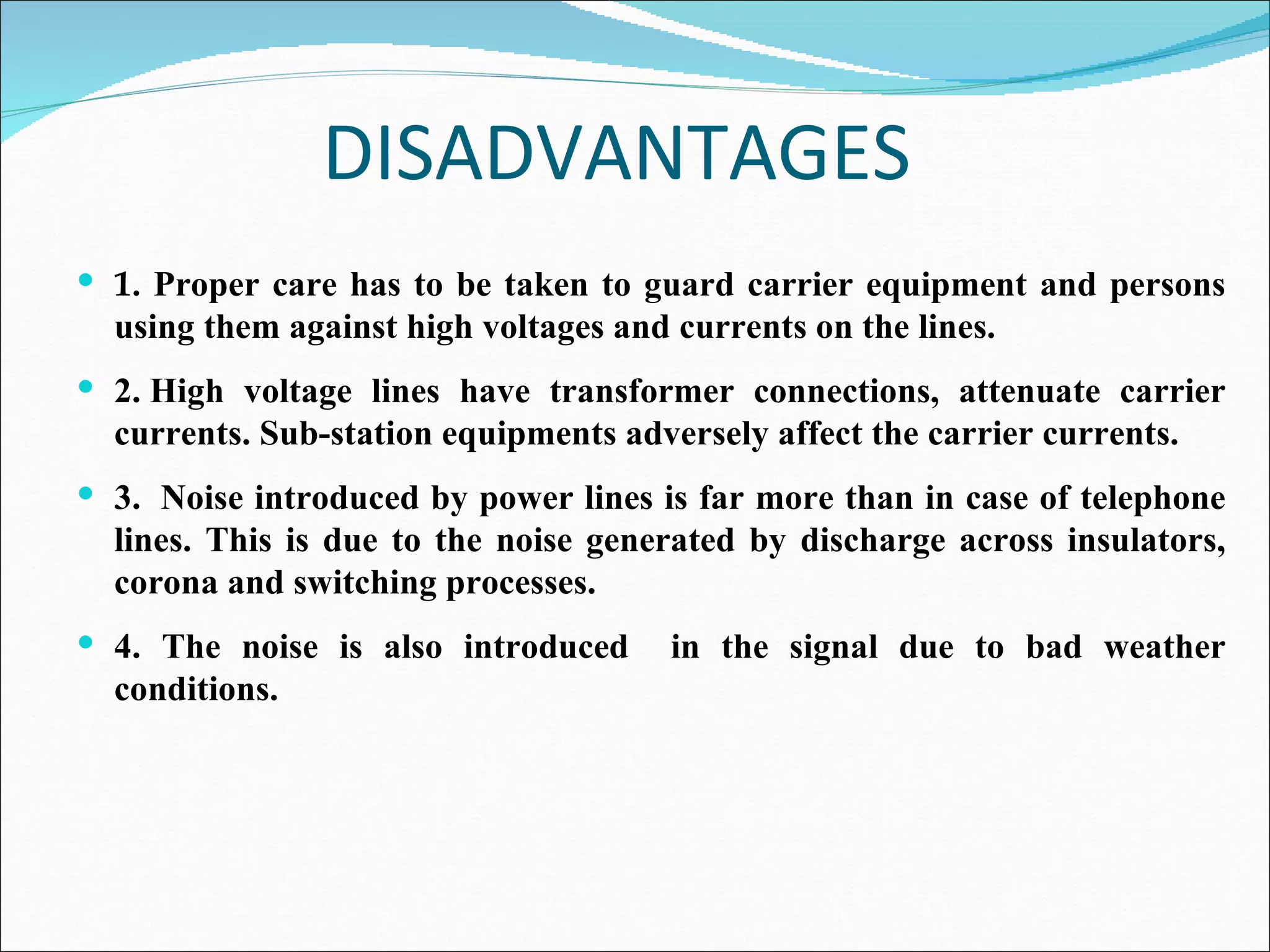 DISADVANTAGES 1.  Proper care has to be taken to guard carrier equipment and persons using them against high voltages and currents on the lines. 2.   High voltage lines have transformer connections, attenuate carrier currents. Sub-station equipments adversely affect the carrier currents. 3.    Noise introduced by power lines is far more than in case of telephone lines. This is due to the noise generated by discharge across insulators, corona and switching processes. 4. The noise is also introduced  in the signal due to bad weather conditions.  