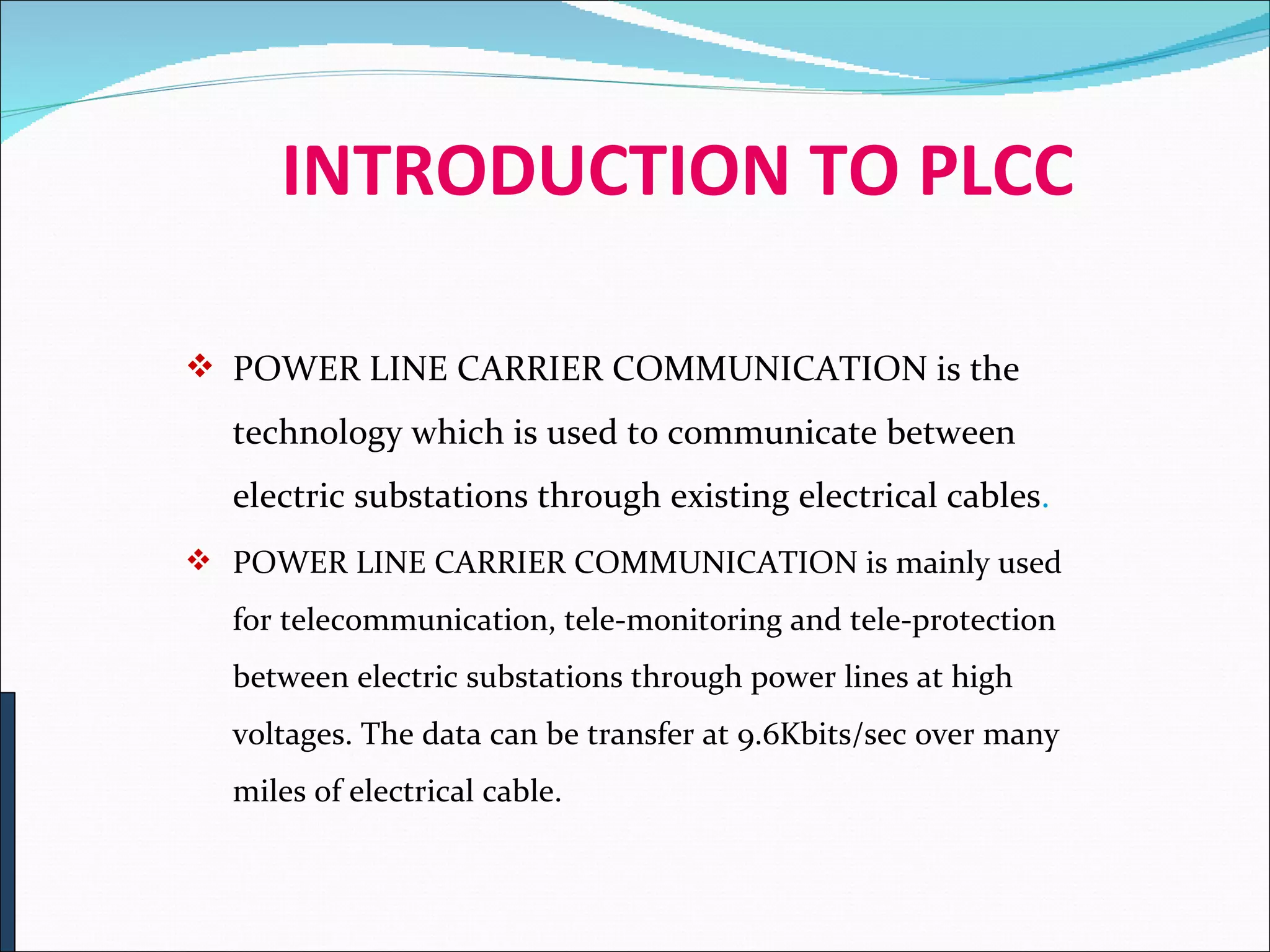     INTRODUCTION TO PLCC POWER LINE CARRIER COMMUNICATION is the technology which is used to communicate between electric substations through existing electrical cables . POWER LINE CARRIER COMMUNICATION is mainly used for telecommunication, tele-monitoring and tele-protection between electric substations through power lines at high voltages. The data can be transfer at 9.6Kbits/sec over many miles of electrical cable.  