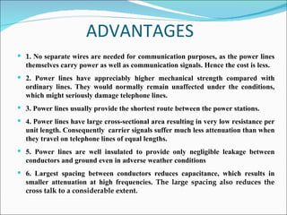 ADVANTAGES 1.  No separate wires are needed for communication purposes, as the power lines themselves carry power as well as communication signals. Hence the cost is less. 2. Power lines have appreciably higher mechanical strength compared with ordinary lines. They would normally remain unaffected under the conditions, which might seriously damage telephone lines. 3. Power lines usually provide the shortest route between the power stations. 4. Power lines have large cross-sectional area resulting in very low resistance per unit length. Consequently  carrier signals suffer much less attenuation than when they travel on telephone lines of equal lengths. 5. Power lines are well insulated to provide only negligible leakage between conductors and ground even in adverse weather conditions  6. Largest spacing between conductors reduces capacitance, which results in smaller attenuation at high frequencies.  The large spacing also reduces the cross talk to a considerable extent.  