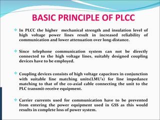 BASIC PRINCIPLE OF PLCC In PLCC the higher  mechanical strength and insulation level of high voltage power lines result in increased reliability of communication and lower attenuation over long-distance.  Since telephone communication system can not be directly connected to the high voltage lines, suitably designed coupling devices have to be employed.  Coupling devices consists of high voltage   capacitors in conjunction with suitable line matching units(LMU’s) for line impedance matching to that of the co-axial cable connecting the unit to the PLC transmit-receive equipment. Carrier currents used for communication have to be prevented from entering the power equipment used in GSS as this would results in complete loss of power system. 