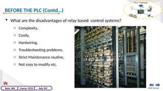 BEFORE THE PLC (Contd…)
Amit kumar
Sem: 4th Course: CP23 Sub: PLC
 What are the disadvantages of relay based control systems?
o Complexity,
o Costly,
o Hardwiring,
o Troubleshooting problems,
o Strict Maintenance routine,
o Not easy to modify etc.
 