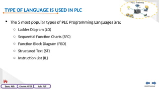TYPE OF LANGUAGE IS USED IN PLC
Amit kumar
Sem: 4th Course: CP23 Sub: PLC
 The 5 most popular types of PLC Programming Languages are:
o Ladder Diagram (LD)
o Sequential Function Charts (SFC)
o Function Block Diagram (FBD)
o Structured Text (ST)
o Instruction List (IL)
 