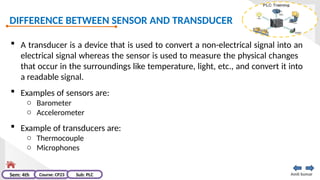 DIFFERENCE BETWEEN SENSOR AND TRANSDUCER
Amit kumar
Sem: 4th Course: CP23 Sub: PLC
 A transducer is a device that is used to convert a non-electrical signal into an
electrical signal whereas the sensor is used to measure the physical changes
that occur in the surroundings like temperature, light, etc., and convert it into
a readable signal.
 Examples of sensors are:
o Barometer
o Accelerometer
 Example of transducers are:
o Thermocouple
o Microphones
 