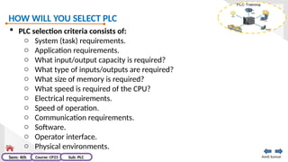 HOW WILL YOU SELECT PLC
Amit kumar
Sem: 4th Course: CP23 Sub: PLC
 PLC selection criteria consists of:
o System (task) requirements.
o Application requirements.
o What input/output capacity is required?
o What type of inputs/outputs are required?
o What size of memory is required?
o What speed is required of the CPU?
o Electrical requirements.
o Speed of operation.
o Communication requirements.
o Software.
o Operator interface.
o Physical environments.
 