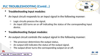 PLC TROUBLESHOOTING (Contd…)
Amit kumar
Sem: 4th Course: CP23 Sub: PLC
 Troubleshooting Input modules:
 An input circuit responds to an input signal in the following manner:
o Logic circuits process the signal,
o An input LED turns on or off indicating the status of the corresponding input
device.
 Troubleshooting Output modules:
 An output circuit controls the output signal in the following manner:
o The processor determines the output status,
o An output LED indicates the status of the output signal,
o The output driver turns the corresponding output on or off.
 