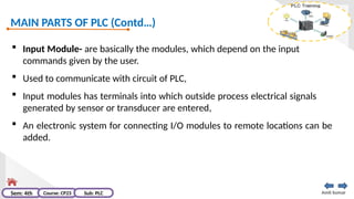 MAIN PARTS OF PLC (Contd…)
Amit kumar
Sem: 4th Course: CP23 Sub: PLC
 Input Module- are basically the modules, which depend on the input
commands given by the user.
 Used to communicate with circuit of PLC,
 Input modules has terminals into which outside process electrical signals
generated by sensor or transducer are entered,
 An electronic system for connecting I/O modules to remote locations can be
added.
 
