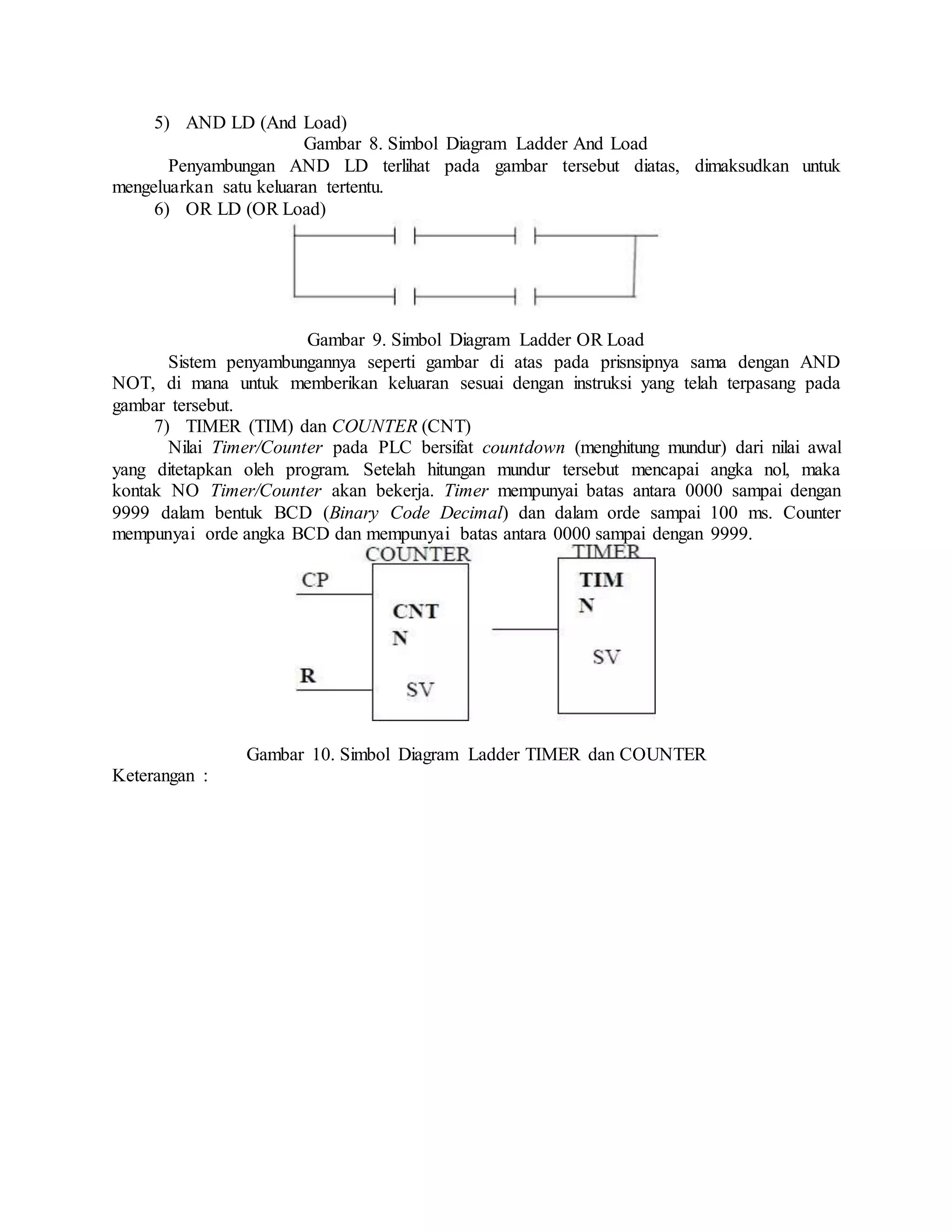 5) AND LD (And Load)
Gambar 8. Simbol Diagram Ladder And Load
Penyambungan AND LD terlihat pada gambar tersebut diatas, dimaksudkan untuk
mengeluarkan satu keluaran tertentu.
6) OR LD (OR Load)
Gambar 9. Simbol Diagram Ladder OR Load
Sistem penyambungannya seperti gambar di atas pada prisnsipnya sama dengan AND
NOT, di mana untuk memberikan keluaran sesuai dengan instruksi yang telah terpasang pada
gambar tersebut.
7) TIMER (TIM) dan COUNTER (CNT)
Nilai Timer/Counter pada PLC bersifat countdown (menghitung mundur) dari nilai awal
yang ditetapkan oleh program. Setelah hitungan mundur tersebut mencapai angka nol, maka
kontak NO Timer/Counter akan bekerja. Timer mempunyai batas antara 0000 sampai dengan
9999 dalam bentuk BCD (Binary Code Decimal) dan dalam orde sampai 100 ms. Counter
mempunyai orde angka BCD dan mempunyai batas antara 0000 sampai dengan 9999.
Gambar 10. Simbol Diagram Ladder TIMER dan COUNTER
Keterangan :
 