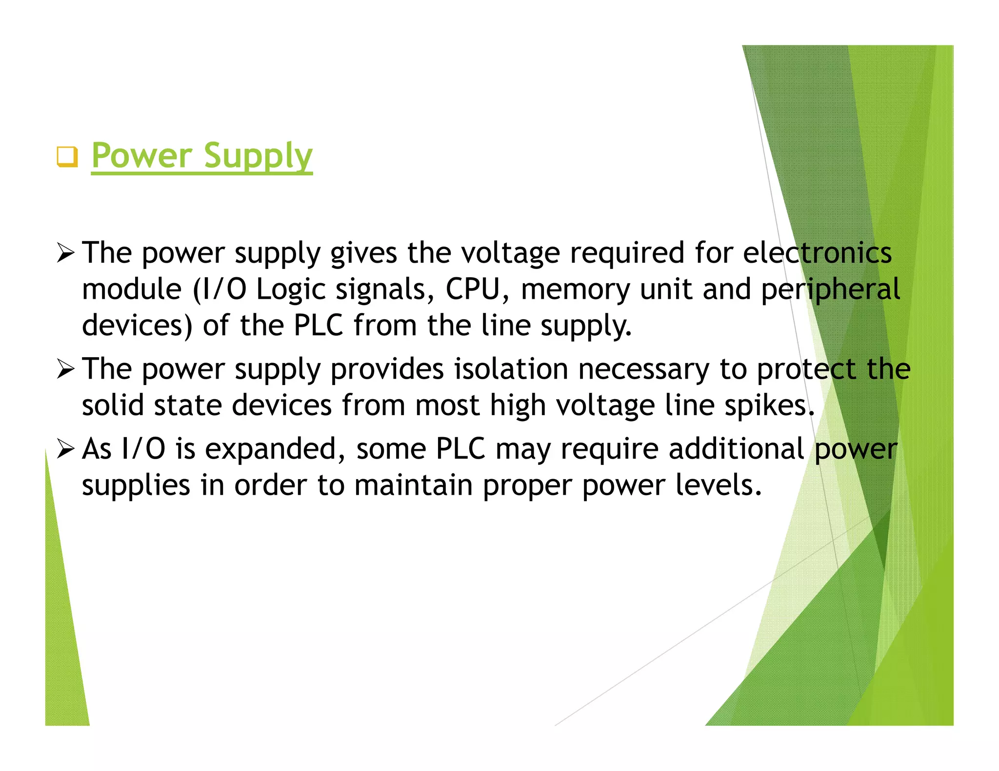  Power Supply
 The power supply gives the voltage required for electronics
module (I/O Logic signals, CPU, memory unit and peripheral
devices) of the PLC from the line supply.
 The power supply provides isolation necessary to protect the
solid state devices from most high voltage line spikes.
 As I/O is expanded, some PLC may require additional power
supplies in order to maintain proper power levels.
 