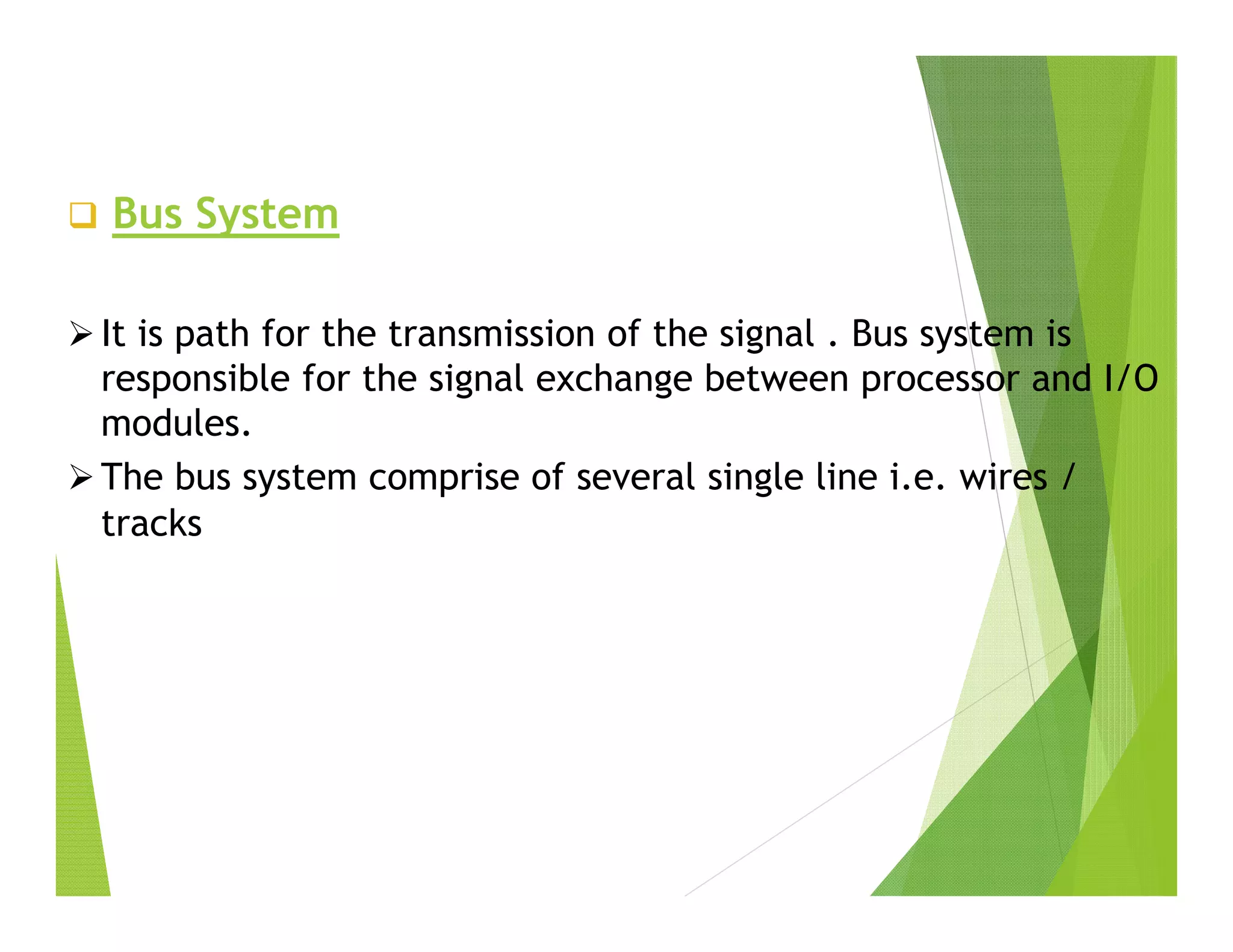  Bus System
 It is path for the transmission of the signal . Bus system is
responsible for the signal exchange between processor and I/O
modules.
 The bus system comprise of several single line i.e. wires /
tracks
 