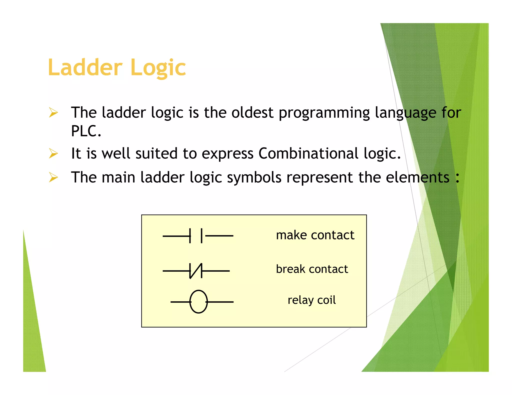Ladder Logic
 The ladder logic is the oldest programming language for
PLC.
 It is well suited to express Combinational logic.
 The main ladder logic symbols represent the elements :
make contact
break contact
relay coil
 