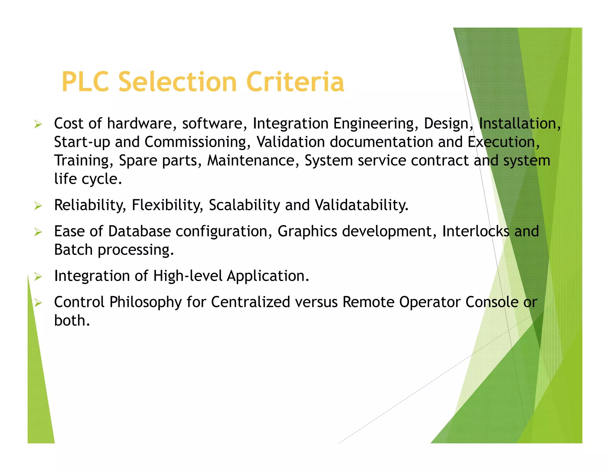 PLC Selection Criteria
 Cost of hardware, software, Integration Engineering, Design, Installation,
Start-up and Commissioning, Validation documentation and Execution,
Training, Spare parts, Maintenance, System service contract and system
life cycle.
 Reliability, Flexibility, Scalability and Validatability.
 Ease of Database configuration, Graphics development, Interlocks and
Batch processing.
 Integration of High-level Application.
 Control Philosophy for Centralized versus Remote Operator Console or
both.
 