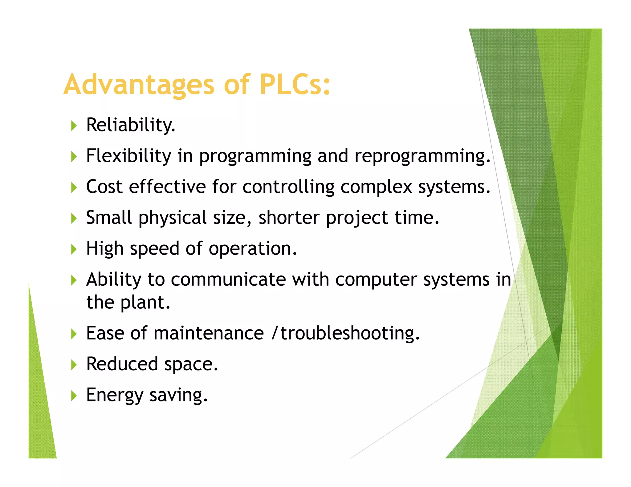 Advantages of PLCs:
 Reliability.
 Flexibility in programming and reprogramming.
 Cost effective for controlling complex systems.
 Small physical size, shorter project time.
 High speed of operation.
 Ability to communicate with computer systems in
the plant.
 Ease of maintenance /troubleshooting.
 Reduced space.
 Energy saving.
 