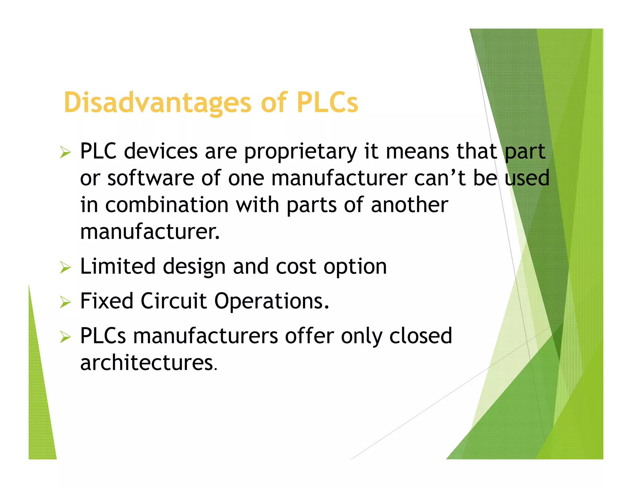 Disadvantages of PLCs
 PLC devices are proprietary it means that part
or software of one manufacturer can’t be used
in combination with parts of another
manufacturer.
 Limited design and cost option
 Fixed Circuit Operations.
 PLCs manufacturers offer only closed
architectures.
 
