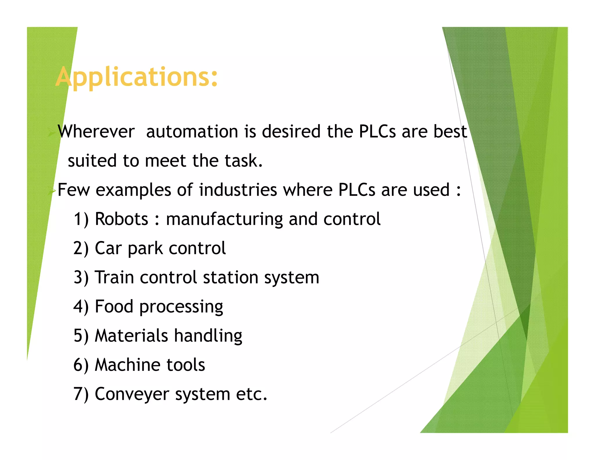 Applications:
Wherever automation is desired the PLCs are best
suited to meet the task.
Few examples of industries where PLCs are used :
1) Robots : manufacturing and control
2) Car park control
3) Train control station system
4) Food processing
5) Materials handling
6) Machine tools
7) Conveyer system etc.
 