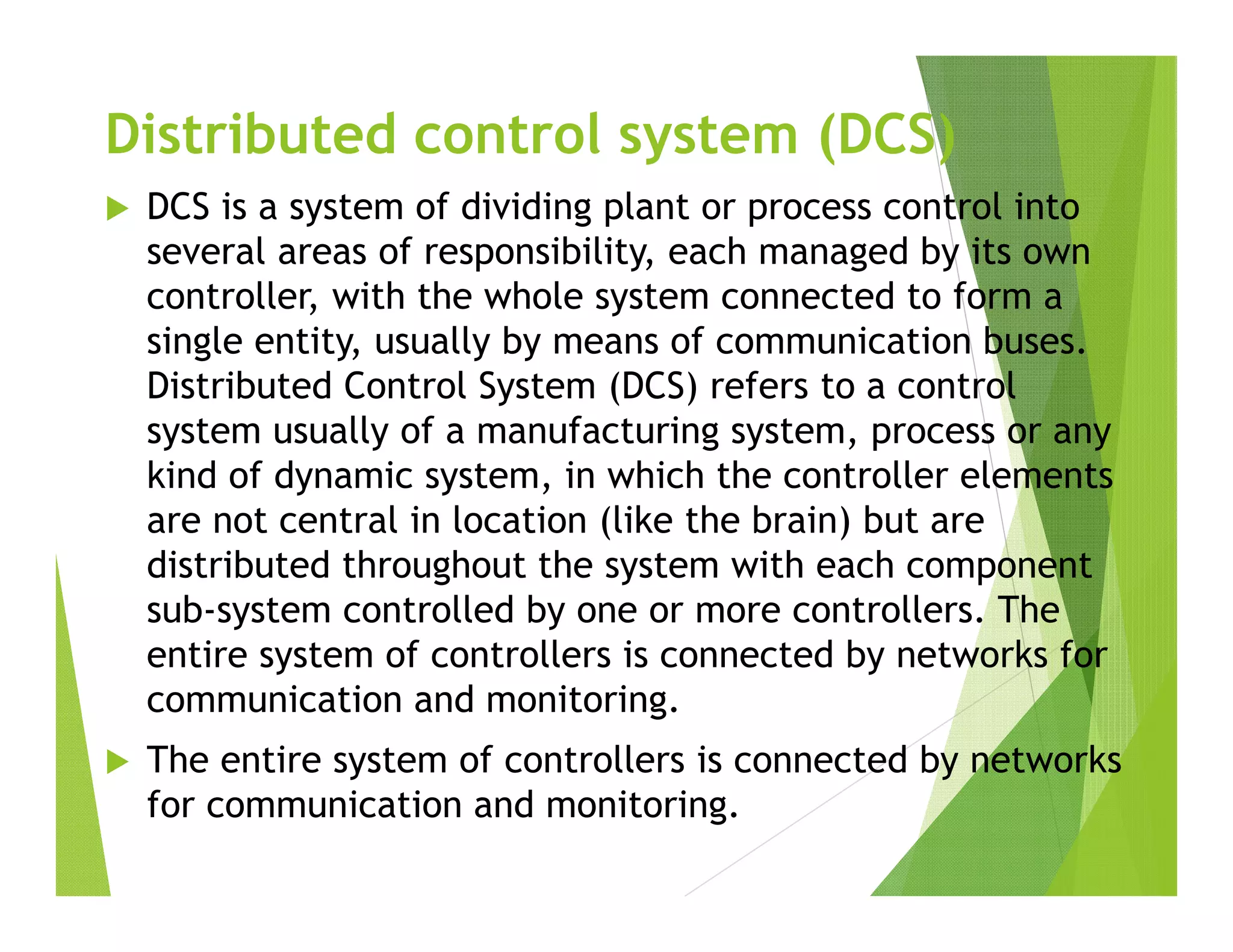 Distributed control system (DCS)
 DCS is a system of dividing plant or process control into
several areas of responsibility, each managed by its own
controller, with the whole system connected to form a
single entity, usually by means of communication buses.
Distributed Control System (DCS) refers to a control
system usually of a manufacturing system, process or any
kind of dynamic system, in which the controller elements
are not central in location (like the brain) but are
distributed throughout the system with each component
sub-system controlled by one or more controllers. The
entire system of controllers is connected by networks for
communication and monitoring.
 The entire system of controllers is connected by networks
for communication and monitoring.
 