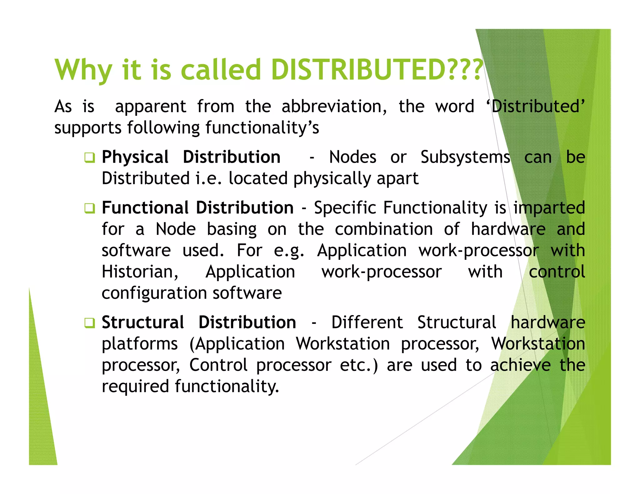 Why it is called DISTRIBUTED???
As is apparent from the abbreviation, the word ‘Distributed’
supports following functionality’s
 Physical Distribution - Nodes or Subsystems can be
Distributed i.e. located physically apart
 Functional Distribution - Specific Functionality is imparted
for a Node basing on the combination of hardware and
software used. For e.g. Application work-processor with
Historian, Application work-processor with control
configuration software
 Structural Distribution - Different Structural hardware
platforms (Application Workstation processor, Workstation
processor, Control processor etc.) are used to achieve the
required functionality.
 