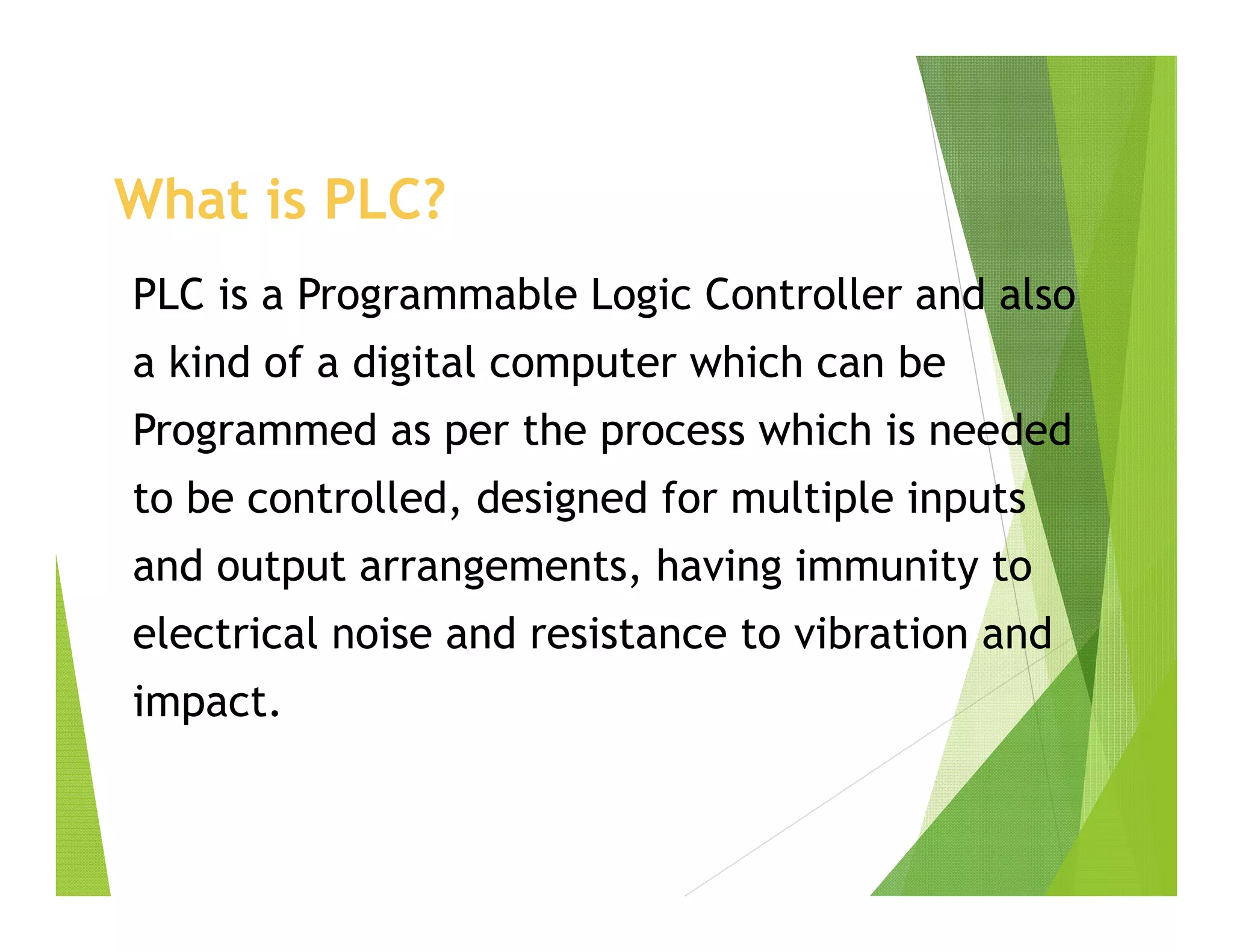 What is PLC?
PLC is a Programmable Logic Controller and also
a kind of a digital computer which can be
Programmed as per the process which is needed
to be controlled, designed for multiple inputs
and output arrangements, having immunity to
electrical noise and resistance to vibration and
impact.
 