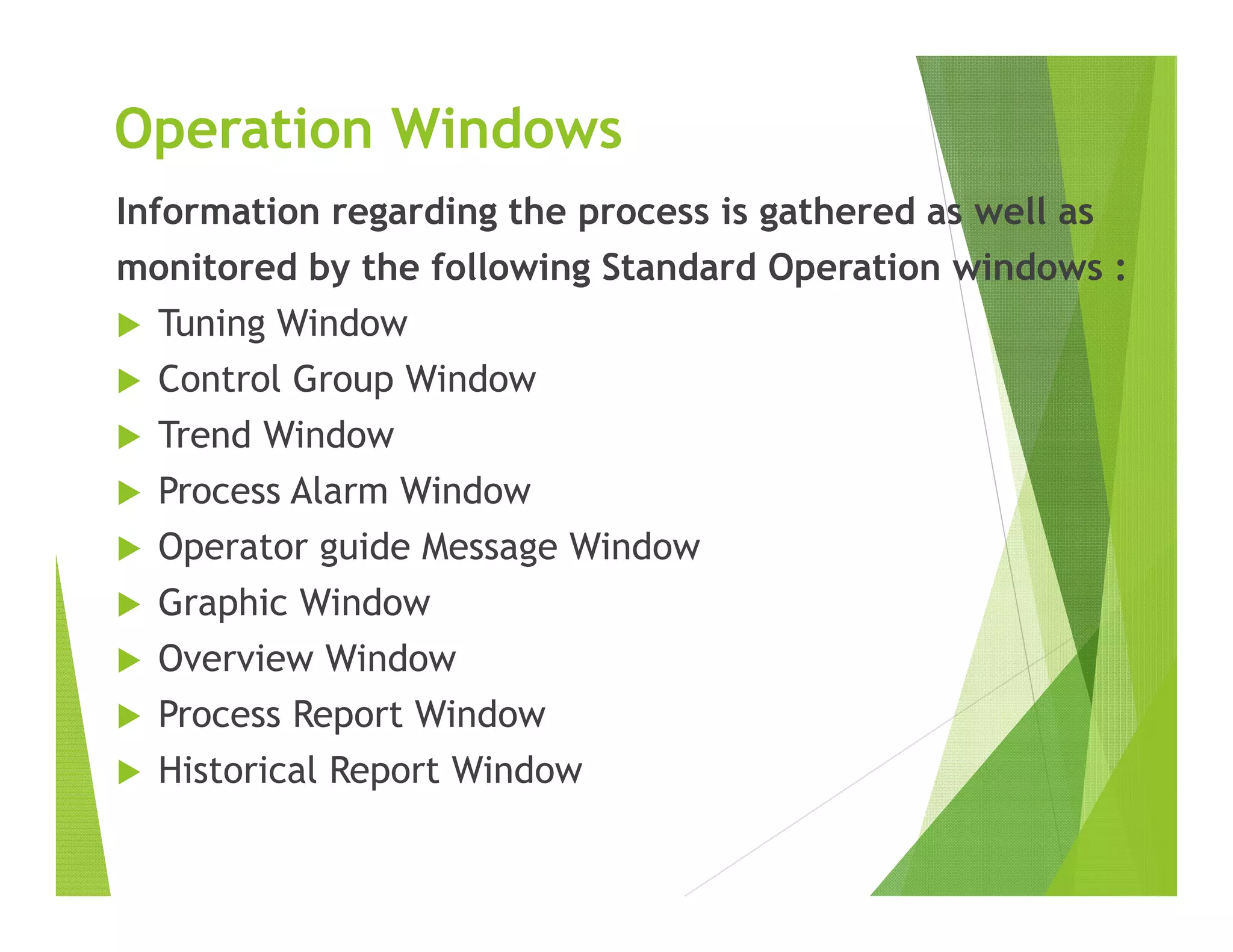 Operation Windows
Information regarding the process is gathered as well as
monitored by the following Standard Operation windows :
 Tuning Window
 Control Group Window
 Trend Window
 Process Alarm Window
 Operator guide Message Window
 Graphic Window
 Overview Window
 Process Report Window
 Historical Report Window
 