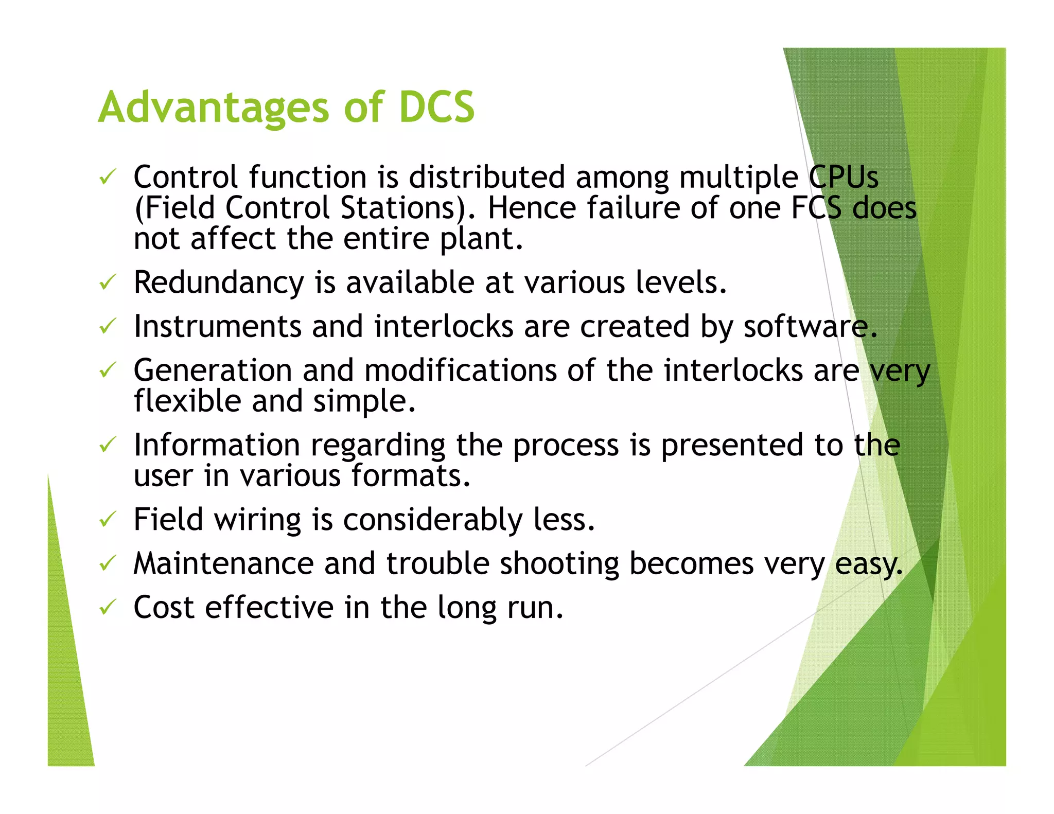  Control function is distributed among multiple CPUs
(Field Control Stations). Hence failure of one FCS does
not affect the entire plant.
 Redundancy is available at various levels.
 Instruments and interlocks are created by software.
 Generation and modifications of the interlocks are very
flexible and simple.
 Information regarding the process is presented to the
user in various formats.
 Field wiring is considerably less.
 Maintenance and trouble shooting becomes very easy.
 Cost effective in the long run.
Advantages of DCS
 