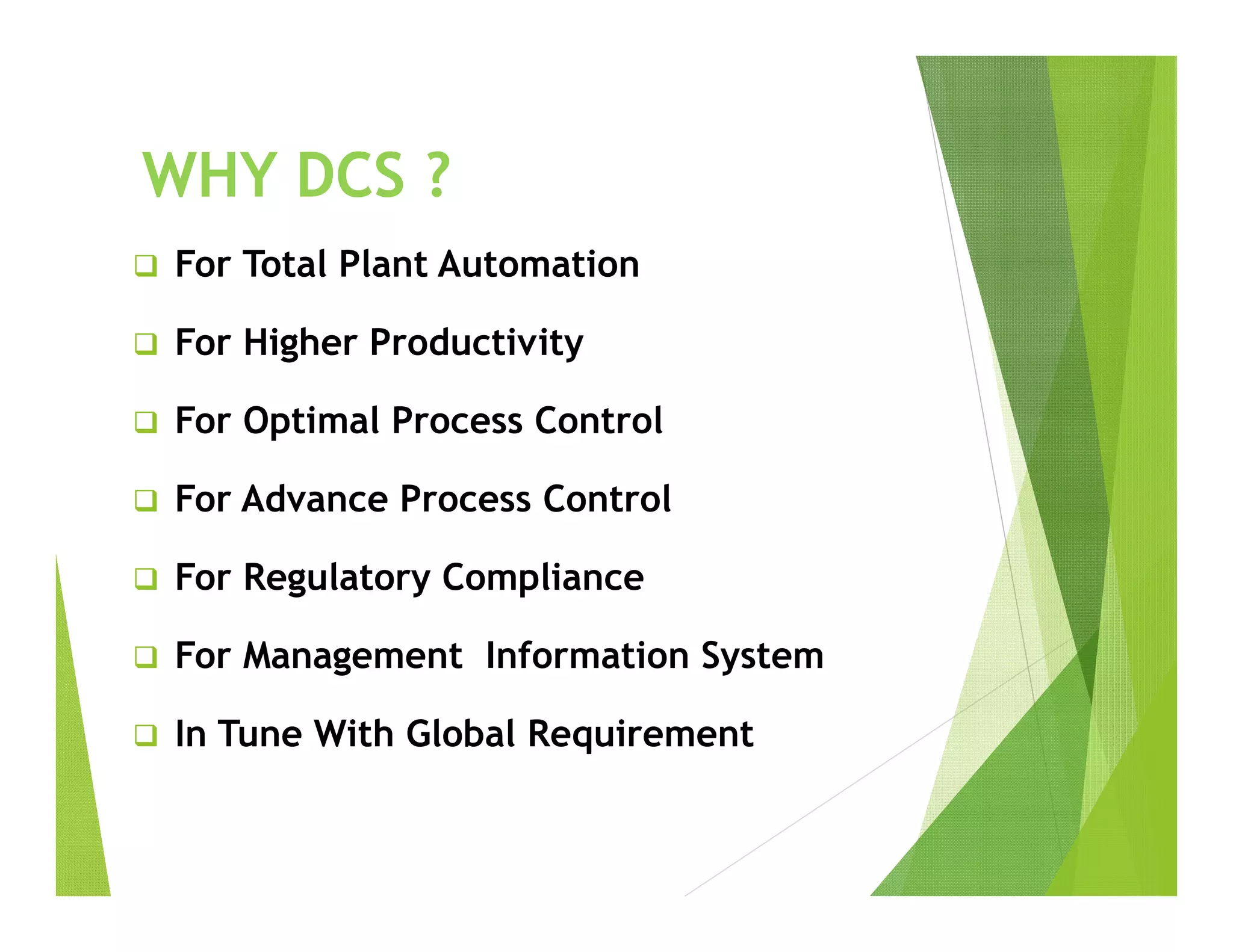 WHY DCS ?
 For Total Plant Automation
 For Higher Productivity
 For Optimal Process Control
 For Advance Process Control
 For Regulatory Compliance
 For Management Information System
 In Tune With Global Requirement
 