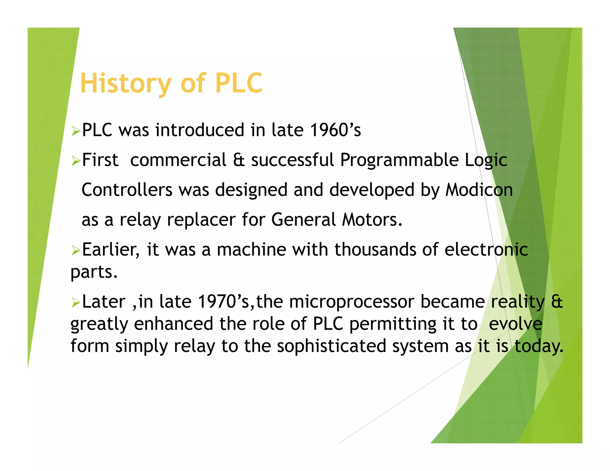 History of PLC
PLC was introduced in late 1960’s
First commercial & successful Programmable Logic
Controllers was designed and developed by Modicon
as a relay replacer for General Motors.
Earlier, it was a machine with thousands of electronic
parts.
Later ,in late 1970’s,the microprocessor became reality &
greatly enhanced the role of PLC permitting it to evolve
form simply relay to the sophisticated system as it is today.
 