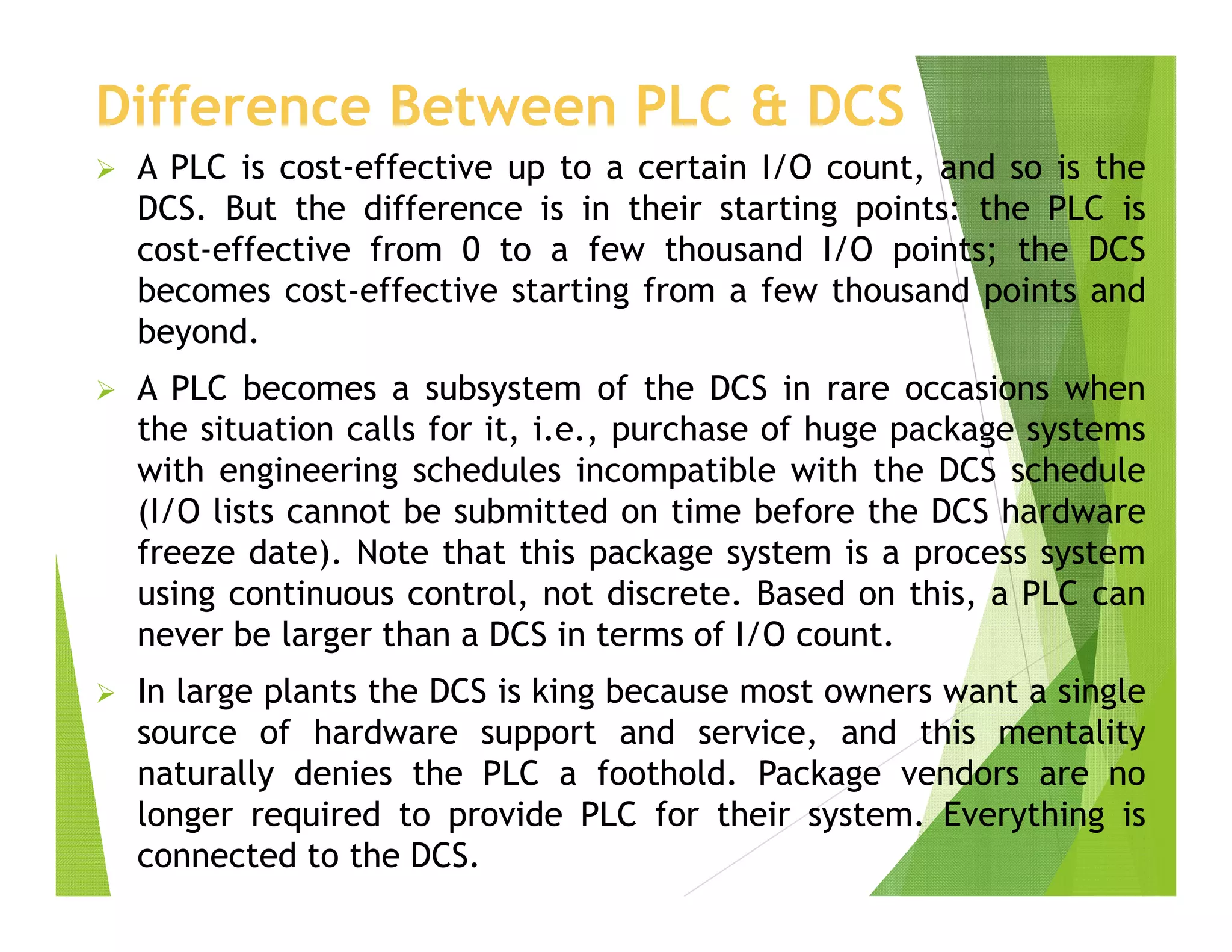 Difference Between PLC & DCS
 A PLC is cost-effective up to a certain I/O count, and so is the
DCS. But the difference is in their starting points: the PLC is
cost-effective from 0 to a few thousand I/O points; the DCS
becomes cost-effective starting from a few thousand points and
beyond.
 A PLC becomes a subsystem of the DCS in rare occasions when
the situation calls for it, i.e., purchase of huge package systems
with engineering schedules incompatible with the DCS schedule
(I/O lists cannot be submitted on time before the DCS hardware
freeze date). Note that this package system is a process system
using continuous control, not discrete. Based on this, a PLC can
never be larger than a DCS in terms of I/O count.
 In large plants the DCS is king because most owners want a single
source of hardware support and service, and this mentality
naturally denies the PLC a foothold. Package vendors are no
longer required to provide PLC for their system. Everything is
connected to the DCS.
 