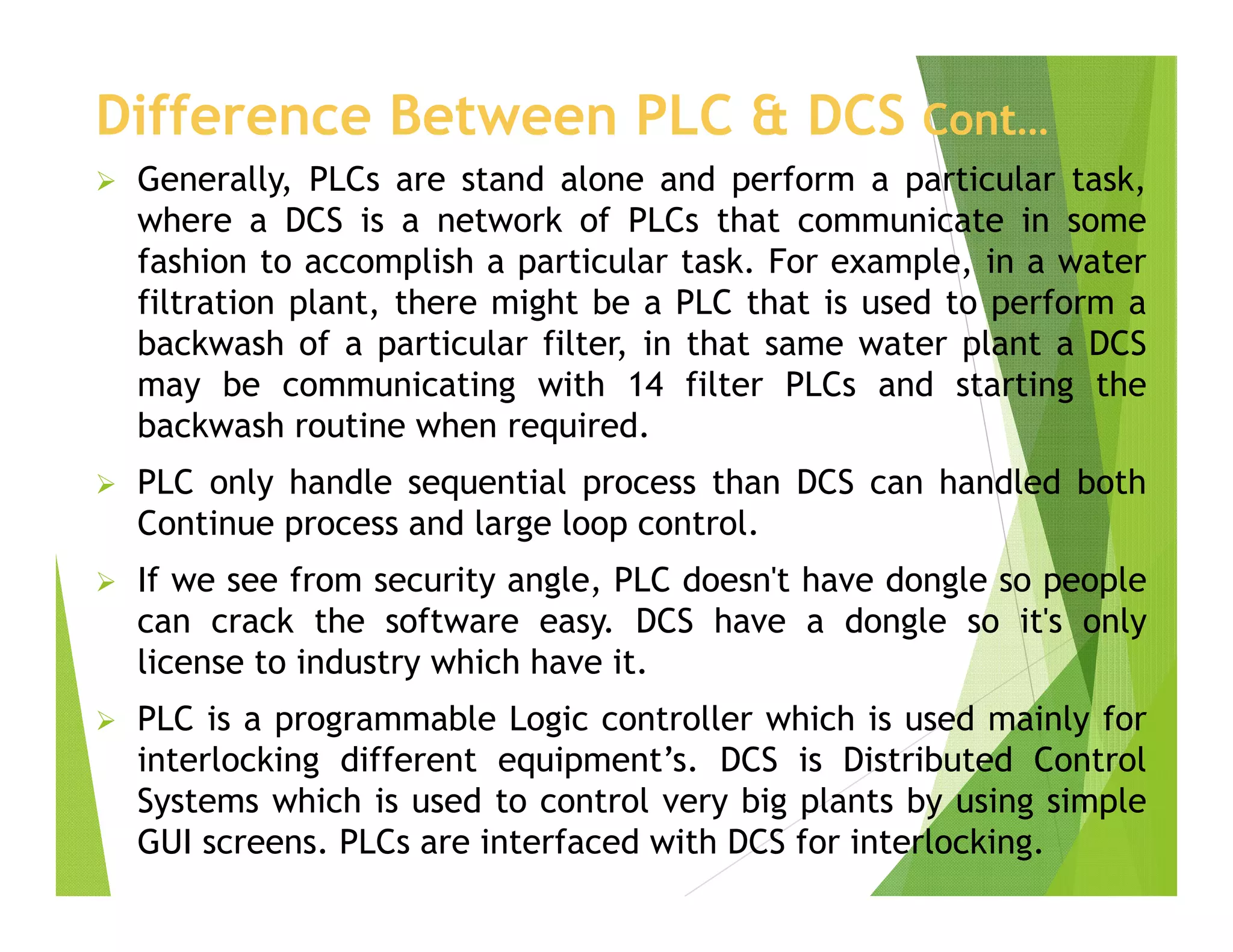 Difference Between PLC & DCS Cont…
 Generally, PLCs are stand alone and perform a particular task,
where a DCS is a network of PLCs that communicate in some
fashion to accomplish a particular task. For example, in a water
filtration plant, there might be a PLC that is used to perform a
backwash of a particular filter, in that same water plant a DCS
may be communicating with 14 filter PLCs and starting the
backwash routine when required.
 PLC only handle sequential process than DCS can handled both
Continue process and large loop control.
 If we see from security angle, PLC doesn't have dongle so people
can crack the software easy. DCS have a dongle so it's only
license to industry which have it.
 PLC is a programmable Logic controller which is used mainly for
interlocking different equipment’s. DCS is Distributed Control
Systems which is used to control very big plants by using simple
GUI screens. PLCs are interfaced with DCS for interlocking.
 