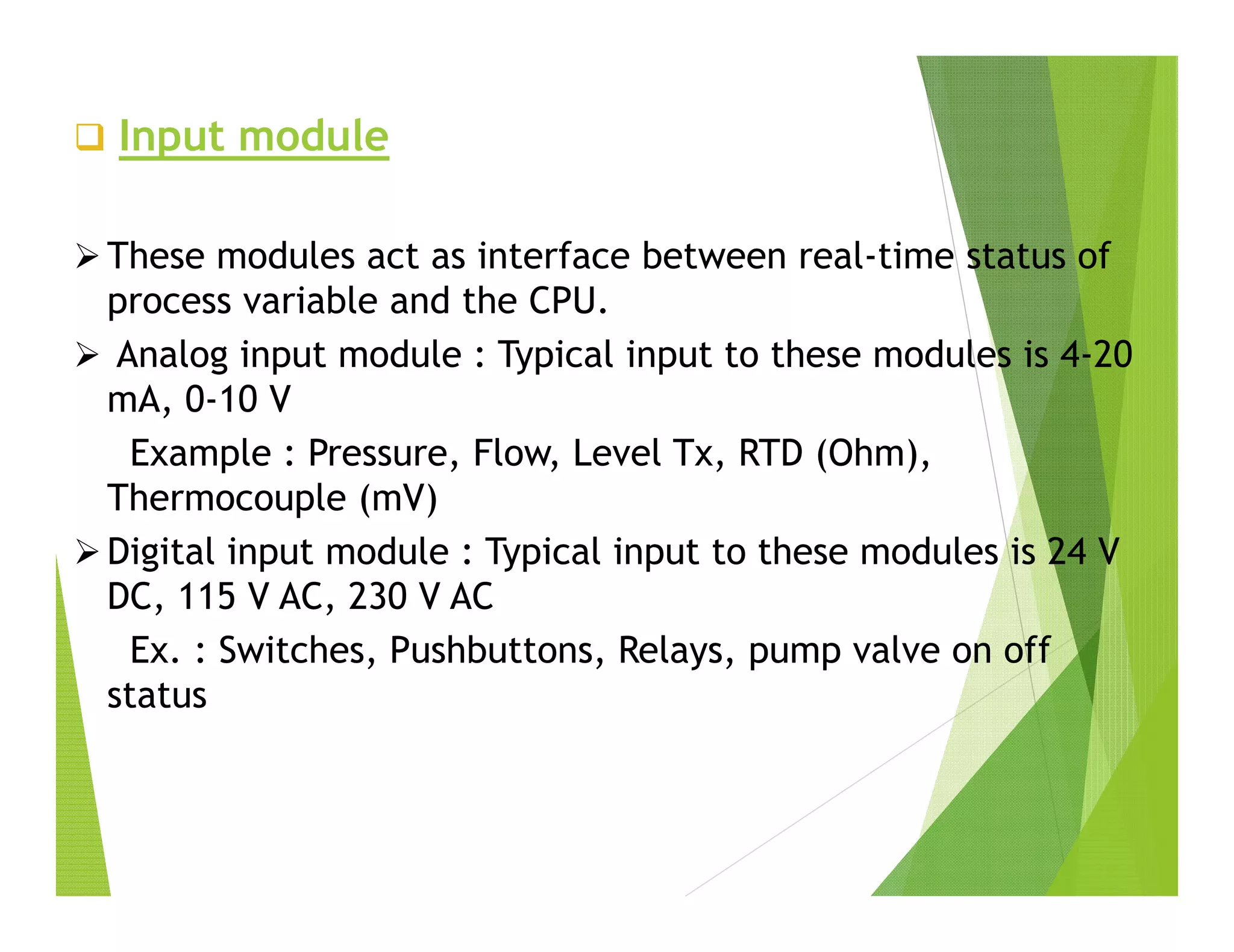  Input module
 These modules act as interface between real-time status of
process variable and the CPU.
 Analog input module : Typical input to these modules is 4-20
mA, 0-10 V
Example : Pressure, Flow, Level Tx, RTD (Ohm),
Thermocouple (mV)
 Digital input module : Typical input to these modules is 24 V
DC, 115 V AC, 230 V AC
Ex. : Switches, Pushbuttons, Relays, pump valve on off
status
 
