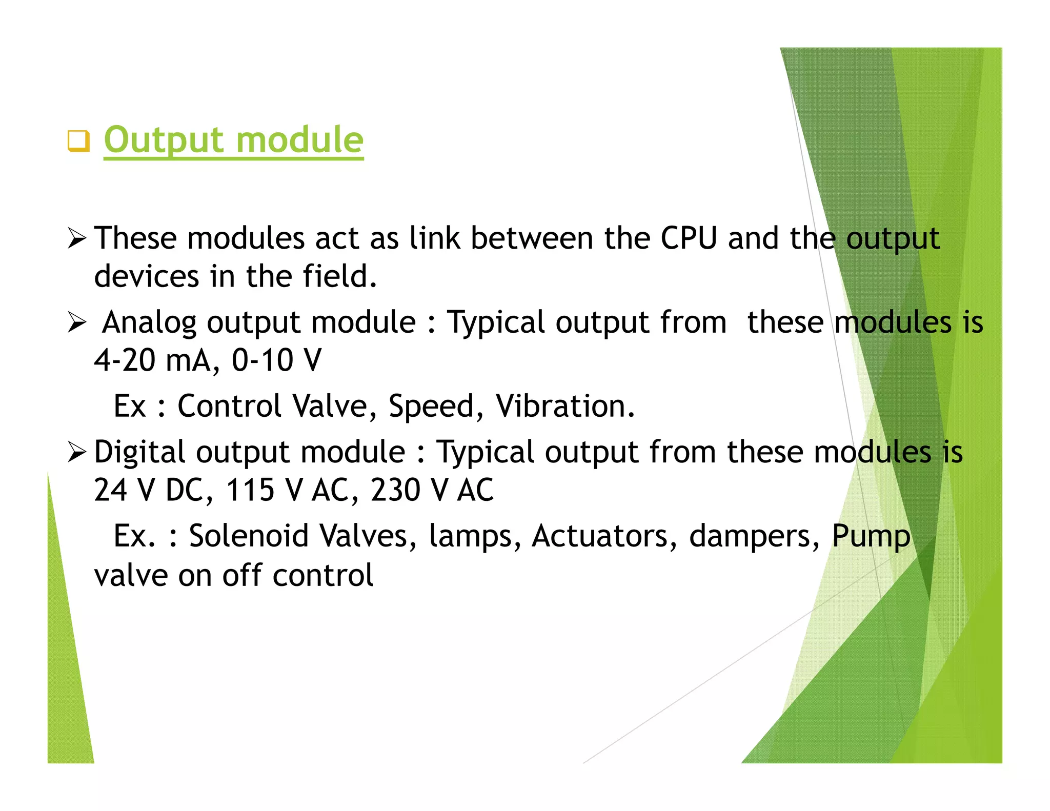  Output module
 These modules act as link between the CPU and the output
devices in the field.
 Analog output module : Typical output from these modules is
4-20 mA, 0-10 V
Ex : Control Valve, Speed, Vibration.
 Digital output module : Typical output from these modules is
24 V DC, 115 V AC, 230 V AC
Ex. : Solenoid Valves, lamps, Actuators, dampers, Pump
valve on off control
 