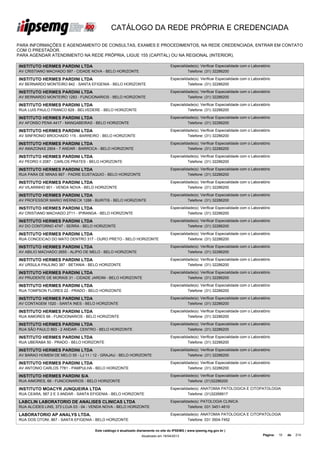 CATÁLOGO DA REDE PRÓPRIA E CREDENCIADA

PARA INFORMAÇÕES E AGENDAMENTO DE CONSULTAS, EXAMES E PROCEDIMENTOS, NA REDE CREDENCIADA, ENTRAR EM CONTATO
COM O PRESTADOR.
PARA AGENDAR ATENDIMENTO NA REDE PRÓPRIA, LIGUE 155 (CAPITAL) OU NA REGIONAL (INTERIOR).

INSTITUTO HERMES PARDINI LTDA                                                      Especialidade(s): Verificar Especialidade com o Laboratório
AV CRISTIANO MACHADO 597 - CIDADE NOVA - BELO HORIZONTE                                      Telefone: (31) 32286200

INSTITUTO HERMES PARDINI LTDA                                                      Especialidade(s): Verificar Especialidade com o Laboratório
AV BERNARDO MONTEIRO 842 - SANTA EFIGENIA - BELO HORIZONTE                                   Telefone: (31) 32286200

INSTITUTO HERMES PARDINI LTDA                                                      Especialidade(s): Verificar Especialidade com o Laboratório
AV BERNARDO MONTEIRO 1283 - FUNCIONARIOS - BELO HORIZONTE                                    Telefone: (31) 32286200

INSTITUTO HERMES PARDINI LTDA                                                      Especialidade(s): Verificar Especialidade com o Laboratório
RUA LUIS PAULO FRANCO 629 - BELVEDERE - BELO HORIZONTE                                       Telefone: (31) 32286200

INSTITUTO HERMES PARDINI LTDA                                                      Especialidade(s): Verificar Especialidade com o Laboratório
AV AFONSO PENA 4417 - MANGABEIRAS - BELO HORIZONTE                                           Telefone: (31) 32286200

INSTITUTO HERMES PARDINI LTDA                                                      Especialidade(s): Verificar Especialidade com o Laboratório
AV SINFRONIO BROCHADO 115 - BARREIRO - BELO HORIZONTE                                        Telefone: (31) 32286200

INSTITUTO HERMES PARDINI LTDA                                                      Especialidade(s): Verificar Especialidade com o Laboratório
AV AMAZONAS 2904 - 7 ANDAR - BARROCA - BELO HORIZONTE                                        Telefone: (31) 32286200

INSTITUTO HERMES PARDINI LTDA                                                      Especialidade(s): Verificar Especialidade com o Laboratório
AV PEDRO II 2087 - CARLOS PRATES - BELO HORIZONTE                                            Telefone: (31) 32286200

INSTITUTO HERMES PARDINI LTDA                                                      Especialidade(s): Verificar Especialidade com o Laboratório
RUA PARA DE MINAS 867 - PADRE EUSTAQUIO - BELO HORIZONTE                                     Telefone: (31) 32286200

INSTITUTO HERMES PARDINI LTDA                                                      Especialidade(s): Verificar Especialidade com o Laboratório
AV VILARINHO 901 - VENDA NOVA - BELO HORIZONTE                                               Telefone: (31) 32286200

INSTITUTO HERMES PARDINI LTDA                                                      Especialidade(s): Verificar Especialidade com o Laboratório
AV PROFESSOR MARIO WERNECK 1288 - BURITIS - BELO HORIZONTE                                   Telefone: (31) 32286200

INSTITUTO HERMES PARDINI LTDA                                                      Especialidade(s): Verificar Especialidade com o Laboratório
AV CRISTIANO MACHADO 2711 - IPIRANGA - BELO HORIZONTE                                        Telefone: (31) 32286200

INSTITUTO HERMES PARDINI LTDA                                                      Especialidade(s): Verificar Especialidade com o Laboratório
AV DO CONTORNO 4747 - SERRA - BELO HORIZONTE                                                 Telefone: (31) 32286200

INSTITUTO HERMES PARDINI LTDA                                                      Especialidade(s): Verificar Especialidade com o Laboratório
RUA CONCEICAO DO MATO DENTRO 317 - OURO PRETO - BELO HORIZONTE                               Telefone: (31) 32286200

INSTITUTO HERMES PARDINI LTDA                                                      Especialidade(s): Verificar Especialidade com o Laboratório
AV ABILIO MACHADO 2655 - ALIPIO DE MELO - BELO HORIZONTE                                     Telefone: (31) 32286200

INSTITUTO HERMES PARDINI LTDA                                                      Especialidade(s): Verificar Especialidade com o Laboratório
AV URSULA PAULINO 387 - BETANIA - BELO HORIZONTE                                             Telefone: (31) 32286200

INSTITUTO HERMES PARDINI LTDA                                                      Especialidade(s): Verificar Especialidade com o Laboratório
AV PRUDENTE DE MORAIS 31 - CIDADE JARDIM - BELO HORIZONTE                                    Telefone: (31) 32286200

INSTITUTO HERMES PARDINI LTDA                                                      Especialidade(s): Verificar Especialidade com o Laboratório
RUA TOMPSON FLORES 22 - PRADO - BELO HORIZONTE                                               Telefone: (31) 32286200

INSTITUTO HERMES PARDINI LTDA                                                      Especialidade(s): Verificar Especialidade com o Laboratório
AV CONTAGEM 1520 - SANTA INES - BELO HORIZONTE                                               Telefone: (31) 32286200

INSTITUTO HERMES PARDINI LTDA                                                      Especialidade(s): Verificar Especialidade com o Laboratório
RUA AIMORES 66 - FUNCIONARIOS - BELO HORIZONTE                                               Telefone: (31) 32286200

INSTITUTO HERMES PARDINI LTDA                                                      Especialidade(s): Verificar Especialidade com o Laboratório
RUA SÃO PAULO 893 - 2 ANDAR - CENTRO - BELO HORIZONTE                                        Telefone: (31) 32286200

INSTITUTO HERMES PARDINI LTDA                                                      Especialidade(s): Verificar Especialidade com o Laboratório
RUA UBERABA 50 - PRADO - BELO HORIZONTE                                                      Telefone: (31) 32286200

INSTITUTO HERMES PARDINI LTDA                                                      Especialidade(s): Verificar Especialidade com o Laboratório
AV BARAO HOMEM DE MELO 55 - LJ 11 / 12 - GRAJAU - BELO HORIZONTE                             Telefone: (31) 32286200

INSTITUTO HERMES PARDINI LTDA                                                      Especialidade(s): Verificar Especialidade com o Laboratório
AV ANTONIO CARLOS 7781 - PAMPULHA - BELO HORIZONTE                                           Telefone: (31) 32286200

INSTITUTO HERMES PARDINI S/A                                                       Especialidade(s): Verificar Especialidade com o Laboratório
RUA AIMORES, 66 - FUNCIONARIOS - BELO HORIZONTE                                              Telefone: (31)32286200

INSTITUTO MOACYR JUNQUEIRA LTDA                                                    Especialidade(s): ANATOMIA PATOLOGICA E CITOPATOLOGIA
RUA CEARA, 567 2 E 3 ANDAR - SANTA EFIGENIA - BELO HORIZONTE                                 Telefone: (31)32268917

LABCLIN LABORATORIO DE ANALISES CLINICAS LTDA                                      Especialidade(s): PATOLOGIA CLINICA
RUA ALCIDES LINS, 373 LOJA 03 - 04 - VENDA NOVA - BELO HORIZONTE                             Telefone: 031 3451-4610

LABORATORIO AP ANALYS LTDA.                                                        Especialidade(s): ANATOMIA PATOLOGICA E CITOPATOLOGIA
RUA DOS OTONI, 867 - SANTA EFIGENIA - BELO HORIZONTE                                         Telefone: 031 3504-7452

                                     Este catálogo é atualizado diariamente no site do IPSEMG ( www.ipsemg.mg.gov.br )
                                                                 Atualizado em 16/04/2013                                                Página:   10   de   214
 