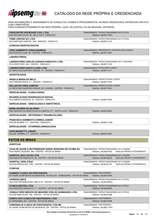 CATÁLOGO DA REDE PRÓPRIA E CREDENCIADA

PARA INFORMAÇÕES E AGENDAMENTO DE CONSULTAS, EXAMES E PROCEDIMENTOS, NA REDE CREDENCIADA, ENTRAR EM CONTATO
COM O PRESTADOR.
PARA AGENDAR ATENDIMENTO NA REDE PRÓPRIA, LIGUE 155 (CAPITAL) OU NA REGIONAL (INTERIOR).

FISIOCENTER SOCIEDADE CIVIL LTDA                                                   Especialidade(s): Verificar Especialidade com a Clínica
RUA SALGADO FILHO, 65 - BELA VISTA - PARACATU                                                Telefone: (38)3671-9021

TOMO CENTER S/C LTDA                                                               Especialidade(s): Verificar Especialidade com a Clínica
RUA SANTIAGO DANTAS, 1020 - MIRANTE - PARACATU                                               Telefone: (38)36713133

CLÍNICAS ODONTOLÓGICAS

JOSE HUMBERTO CUNHA BARROS                                                         Especialidade(s): ENDODONTIA, ODONTOLOGIA CLINICA
RUA SERGIO ULHOA, 86 - CENTRO - PARACATU                                                     Telefone: (38)36711800

LABORATÓRIOS

LABORATORIO CARLOS CHAGAS PARACATU LTDA.                                           Especialidade(s): Verificar Especialidade com o Laboratório
PCA CRISTO REY, 223 - CENTRO - PARACATU                                                      Telefone: (38)36711126

LABORATORIO SANTA CLARA LTDA                                                       Especialidade(s): PATOLOGIA CLINICA
AV DEPUTADO QUINTINO VARGAS, 70 - CENTRO - PARACATU                                          Telefone: (38)36711711

ODONTÓLOGOS

ANGELA MARIA DE MELO                                                               Especialidade(s): ODONTOLOGIA CLINICA
RUA CANDIDO NEIVA, 51 - CENTRO - PARACATU                                                    Telefone: (38)36713793

HELLEN DE FARIA CAMPOS                                                             Especialidade(s): ODONTOLOGIA CLINICA
AV DEPUTADO QUINTINO VARGAS, 201 2 ANDAR - CENTRO - PARACATU                                 Telefone: (38)36719333

ESPECIALIDADE - CLINICA GERAL

RICARDO ALEIXO RODRIGUES DA ROCHA
RUA AMERICO MACEDO, 42 - CENTRO - PARACATU                                                    Telefone: (38)36721285

ESPECIALIDADE - GINECOLOGIA E OBSTETRICIA

KENIA SOARES DA SILVEIRA
RUA GERALDO ALVARES DA SILVA CAMPOS, 477 - SANTA LUCIA - PARACATU                             Telefone: (38)36725240

ESPECIALIDADE - ORTOPEDIA E TRAUMATOLOGIA

FRANCISCO SARMENTO CORREA JUNIOR
RUA DR SEABRA, 311 - SANTANA - PARACATU                                                       Telefone: (38)3672-1285

ESPECIALIDADE - OTORRINOLARINGOLOGIA

IVAIR MASSETTO JUNIOR
RUA DR. SEABRA, 311 - CENTRO - PARACATU                                                       Telefone: 93836721285


PATOS DE MINAS
HOSPITAIS

CASA DE SAUDE E MATERNIDADE NOSSA SENHORA DE FATIMA SA                             Especialidade(s): Verificar Especialidade com o Hospital
RUA PADRE CALDEIRA, 386 - CENTRO - PATOS DE MINAS                                            Telefone: (34)38201000        REALIZA PRONTO ATENDIMENTO

HOSPITAL SAO LUCAS LTDA                                                            Especialidade(s): Verificar Especialidade com o Hospital
RUA MAESTRO RANDOLFO, 60 - CENTRO - PATOS DE MINAS                                           Telefone: (34)38182229        REALIZA PRONTO ATENDIMENTO

HOSPITAL VERA CRUZ                                                                 Especialidade(s): Verificar Especialidade com o Hospital
RUA DR MARCOLINO, 1000 - CENTRO - PATOS DE MINAS                                             Telefone: (34)38181100        REALIZA PRONTO ATENDIMENTO

CLÍNICAS

CAMINHO CLINICA DE FISIOTERAPIA                                        Especialidade(s): FISIOTERAPIA
AV PADRE ALMIR NEVES DE MEDEIROS, 160 SALA 03 - SOBRADINHO - PATOS DE MINAS      Telefone: (34)38210706

CARDIOCLINICA                                                                      Especialidade(s): Verificar Especialidade com a Clínica
RUA DOUTOR MARCOLINO, 856 SL 03 - CENTRO - PATOS DE MINAS                                    Telefone: (34)38145050 /

CLINICA NEUTRA LTDA                                                                Especialidade(s): Verificar Especialidade com a Clínica
RUA MAESTRO RANDOLFO, 71 - CENTRO - PATOS DE MINAS                                           Telefone: (34)38232686

CONSULTORIO MEDICO DE IMAGENS COELHO GUIMARAES LTDA                                Especialidade(s): Verificar Especialidade com a Clínica
RUA DR MARCOLINO, 768 - CENTRO - PATOS DE MINAS                                              Telefone: (34)38231988/

CORPO VIVO CLINICA DE FISIOTERAPIA LTDA                                            Especialidade(s): FISIOTERAPIA
AV PARANAIBA, 843 - CENTRO - PATOS DE MINAS                                                  Telefone: (34)38210298

CORPORALIS CLINICA DE FISIOTERAPIA LTDA ME                                         Especialidade(s): FISIOTERAPIA
AV PADRE ALMIR NEVES DE MEDEIROS, 225 - CENTRO - PATOS DE MINAS                              Telefone: (34)3821-1070

                                     Este catálogo é atualizado diariamente no site do IPSEMG ( www.ipsemg.mg.gov.br )
                                                                 Atualizado em 16/04/2013                                                    Página: 101   de   214
 