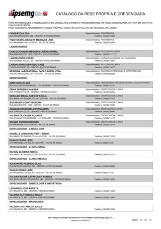 CATÁLOGO DA REDE PRÓPRIA E CREDENCIADA

PARA INFORMAÇÕES E AGENDAMENTO DE CONSULTAS, EXAMES E PROCEDIMENTOS, NA REDE CREDENCIADA, ENTRAR EM CONTATO
COM O PRESTADOR.
PARA AGENDAR ATENDIMENTO NA REDE PRÓPRIA, LIGUE 155 (CAPITAL) OU NA REGIONAL (INTERIOR).

FISIOPATOS LTDA.                                                                  Especialidade(s): FISIOTERAPIA
RUA DR MARCOLINO, 658 - CENTRO - PATOS DE MINAS                                             Telefone: (34)38210366

FISIOTERAPIA HARLETY MARQUES LTDA                                                 Especialidade(s): FISIOTERAPIA
AV PARANAIBA, 530 - CENTRO - PATOS DE MINAS                                                 Telefone: (34)38216006

LABORATÓRIOS

CARLOS CHAGAS MEDICINA LABORATORIAL                                               Especialidade(s): PATOLOGIA CLINICA
RUA MAJOR GOTE, 1525 - CENTRO - PATOS DE MINAS                                              Telefone: (34)38231717 /

LABORATORIO CEPAC                                                                 Especialidade(s): Verificar Especialidade com o Laboratório
RUA AGENOR MACIEL, 92 - CENTRO - PATOS DE MINAS                                             Telefone: (34)38219394

LABORATORIO OSWALDO CRUZ                                                          Especialidade(s): PATOLOGIA CLINICA
TV DOS QUEIROZ, 05 - CENTRO - PATOS DE MINAS                                                Telefone: (34)38210875

MEDICINA LABORATORIAL PAOLO ARPINI LTDA.                                          Especialidade(s): ANATOMIA PATOLOGICA E CITOPATOLOGIA
RUA DR. MARCOLINO, 307 - CENTRO - PATOS DE MINAS                                            Telefone: (XX)38232224

ODONTÓLOGOS

EMES GONCALVES                                                                    Especialidade(s): PERIODONTIA, PROTESE ODONTOLOGICA INTERIOR
RUA ATAUALPA DIAS MACIEL, 153 - ROSARIO - PATOS DE MINAS                                    Telefone: (34)38142101

ERIKA FERREIRA HAMADA                                                             Especialidade(s): ODONTOLOGIA CLINICA
RUA TIRADENTES, 35 - CENTRO - PATOS DE MINAS                                                Telefone: (34)38238466

GERALDO MAGALHAES DE PAULA                                                        Especialidade(s): ODONTOLOGIA CLINICA
RUA MAESTRO RANDOLFO, 391 - CENTRO - PATOS DE MINAS                                         Telefone: (34)38218182

IEDA MARIA COURY MOREIRA                                                          Especialidade(s): ODONTOLOGIA CLINICA
RUA MAJOR GOTE, 1228 - CENTRO - PATOS DE MINAS                                              Telefone: (34)38213522

JOAQUIM CESAR MELO FERNANDES                                                      Especialidade(s): ODONTOLOGIA CLINICA
RUA TIRADENTES, 35 - CENTRO - PATOS DE MINAS                                                Telefone: (34)38238466

VALERIA DE CASSIA ALVARES                                                         Especialidade(s): ODONTOLOGIA CLINICA
RUA ATAUALPA DIAS MACIEL, 412 - ROSARIO - PATOS DE MINAS                                    Telefone: (34)38214172

WILSON ANTONIO BORGES                                                             Especialidade(s): ODONTOLOGIA CLINICA
AV PARANAIBA, 615 - CENTRO - PATOS DE MINAS                                                 Telefone: (34)38215074

ESPECIALIDADE - CARDIOLOGIA

DANIELLE JUNQUEIRA VIOTTI BRANT
RUA MAESTRO RANDOLFO, 60 - CENTRO - PATOS DE MINAS                                           Telefone: (34)38213293

DANILO CESAR LEITE
AV PARANAIBA, 297 SALA 6 - CENTRO - PATOS DE MINAS                                           Telefone: 3438211238

ESPECIALIDADE - CLINICA GERAL

RAFAEL OLIVEIRA ROCHA
RUA MAESTRO RANDOLFO, 60 - CENTRO - PATOS DE MINAS                                           Telefone: (34)38182275

ESPECIALIDADE - CLINICA MEDICA

ALEXANDRE REZENDE SILVA
RUA GETULIO VARGAS, 702 - CENTRO - PATOS DE MINAS                                            Telefone: (34)38186666

DANILO CESAR LEITE
AV PARANAIBA, 297 SALA 6 - CENTRO - PATOS DE MINAS                                           Telefone: 3438211238

JULIANA ROCHA CAVALCANTI BARROS
RUA DR EUFRASIO RODRIGUES, 184 - CENTRO - PATOS DE MINAS                                     Telefone: (34)38214830

ESPECIALIDADE - GINECOLOGIA E OBSTETRICIA

LEONARDO JOSE BATISTA
AV PARACATU, 369 - CENTRO - PATOS DE MINAS                                                   Telefone: (34)38213400

VALERIA DA FONSECA SOUZA
AV PARACATU, 865 - CENTRO - PATOS DE MINAS                                                   Telefone: (34)38213400

ESPECIALIDADE - MASTOLOGIA

VALERIA DA FONSECA SOUZA
AV PARACATU, 865 - CENTRO - PATOS DE MINAS                                                   Telefone: (34)38213400



                                    Este catálogo é atualizado diariamente no site do IPSEMG ( www.ipsemg.mg.gov.br )
                                                                Atualizado em 16/04/2013                                                Página: 102   de   214
 