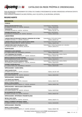CATÁLOGO DA REDE PRÓPRIA E CREDENCIADA

PARA INFORMAÇÕES E AGENDAMENTO DE CONSULTAS, EXAMES E PROCEDIMENTOS, NA REDE CREDENCIADA, ENTRAR EM CONTATO
COM O PRESTADOR.
PARA AGENDAR ATENDIMENTO NA REDE PRÓPRIA, LIGUE 155 (CAPITAL) OU NA REGIONAL (INTERIOR).


REGIÃO NORTE

BOCAIUVA
CLÍNICAS

BIANCA NOVAIS SANTOS & CIA                                                        Especialidade(s): FISIOTERAPIA
AV HERBERT DE SOUZA, 313 - CENTRO - BOCAIUVA                                                Telefone: (38)32513590

FISIOCENTER                                                                       Especialidade(s): FISIOTERAPIA
PCA PEDRO CALDEIRA, 55 - CENTRO - BOCAIUVA                                                  Telefone: (38) 3251 1712

FISIOMED BOCAIUVA LTDA                                                            Especialidade(s): FISIOTERAPIA
RUA MARISTELA FIGUEIREDO, 476 - CENTRO - BOCAIUVA                                           Telefone: (38)32513330

LABORATÓRIOS

LABORATORIO DE ANALISES CLINICAS N. SENHORA DE FATIMA                             Especialidade(s): PATOLOGIA CLINICA
AV HEBERT DE SOUZA, 111 - CENTRO - BOCAIUVA                                                 Telefone: (38)32511347

LABORATORIO DE ANALISES CLINICAS SANTA MARIA                                      Especialidade(s): PATOLOGIA CLINICA
RUA DONA FLORINDA PIRES, 64 - CENTRO - BOCAIUVA                                             Telefone: (38)32511640/

LABORATORIO SANTA HELENA S/C LTDA                                                 Especialidade(s): Verificar Especialidade com o Laboratório
AV FRANCISCO DUMONT, 57 - CENTRO - BOCAIUVA                                                 Telefone: (38)32511615

ODONTÓLOGOS

FERNANDA ALVES ANDRADE                                                            Especialidade(s): ODONTOLOGIA CLINICA
AV FLAMINIO FREIRE, 288 - PERNANBUCO - BOCAIUVA                                             Telefone: (38)32513009

LIVIA TEREZINHA DE OLIVEIRA                                                       Especialidade(s): ODONTOLOGIA CLINICA, PERITO
RUA DOMINGOS FERREIRA PIMENTA, 211 - CENTRO - BOCAIUVA                                      Telefone: (38)32511788

MARCUS VINICIUS COUTINHO SEABRA                                                   Especialidade(s): ODONTOLOGIA CLINICA
RUA DESEMBARCADOR VELOSO, 1055 - CENTRO - BOCAIUVA                                          Telefone: (38)32512019

MARIA ANTONIA PATRUS ANANIAS PIRES                                                Especialidade(s): ODONTOLOGIA CLINICA, PERITO
RUA DOMINGOS FERREIRA PIMENTA, 211 - CENTRO - BOCAIUVA                                      Telefone: (38)32515233

VIVIANNY XAVIER BICALHO                                                           Especialidade(s): ODONTOLOGIA CLINICA
AV FLAMINIO FREIRE, 289 - PERNAMBUCO - BOCAIUVA                                             Telefone: (38)32513009

ESPECIALIDADE - CLINICA GERAL

JOSE CHAVES FILHO
AV HEBERT DE SOUZA, 152 - CENTRO - BOCAIUVA                                                  Telefone: (38) 3251-1907

JOSE WALISON MAINART
RUA CONEGO MOREAU, 184 - CENTRO - BOCAIUVA                                                   Telefone: (38)32513645

ESPECIALIDADE - CLINICA MEDICA

LUIZ SERVELINO RIBEIRO
PCA ZICO CALDEIRA, 148 - CENTRO - BOCAIUVA                                                   Telefone: (38)32511593

MURILLO ARAUJO MEIRA
RUA DOMINGOS FERREIRA PIMENTA, 211 - CENTRO - BOCAIUVA                                       Telefone: (38)32511788

ESPECIALIDADE - GINECOLOGIA E OBSTETRICIA

JOSE WALISON MAINART
RUA CONEGO MOREAU, 184 - CENTRO - BOCAIUVA                                                   Telefone: (38)32513645

SILVAN MARCIO DE OLIVEIRA
AV HEBERT DE SOUZA, 152 - CENTRO - BOCAIUVA                                                  Telefone: (38)32511907

ESPECIALIDADE - ORTOPEDIA E TRAUMATOLOGIA

MICHEL DIAS LOPES
PCA PEDRO CALDEIRA, 55 - CENTRO - BOCAIUVA                                                   Telefone: (38)32511712

ROMULO SARMENTO BRANDAO JUNIOR
AV HEBERT DE SOUZA, 313 - CENTRO - BOCAIUVA                                                  Telefone: (38)32245466

ESPECIALIDADE - PEDIATRIA

MURILLO ARAUJO MEIRA
RUA DOMINGOS FERREIRA PIMENTA, 211 - CENTRO - BOCAIUVA                                       Telefone: (38)32511788

                                    Este catálogo é atualizado diariamente no site do IPSEMG ( www.ipsemg.mg.gov.br )
                                                                Atualizado em 16/04/2013                                                Página: 105   de   214
 